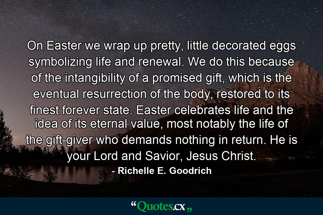 On Easter we wrap up pretty, little decorated eggs symbolizing life and renewal. We do this because of the intangibility of a promised gift, which is the eventual resurrection of the body, restored to its finest forever state. Easter celebrates life and the idea of its eternal value, most notably the life of the gift-giver who demands nothing in return. He is your Lord and Savior, Jesus Christ. - Quote by Richelle E. Goodrich