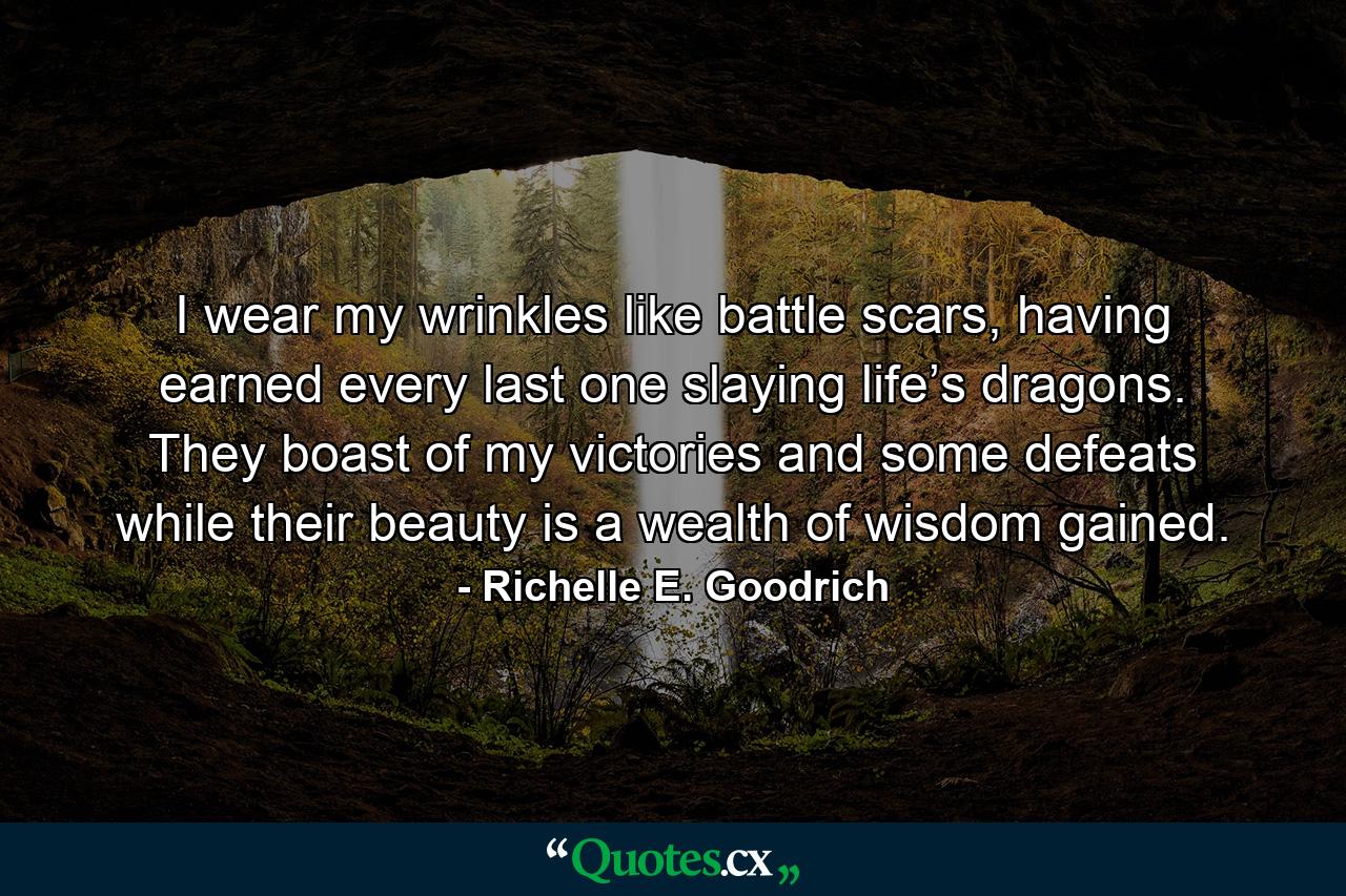 I wear my wrinkles like battle scars, having earned every last one slaying life’s dragons. They boast of my victories and some defeats while their beauty is a wealth of wisdom gained. - Quote by Richelle E. Goodrich