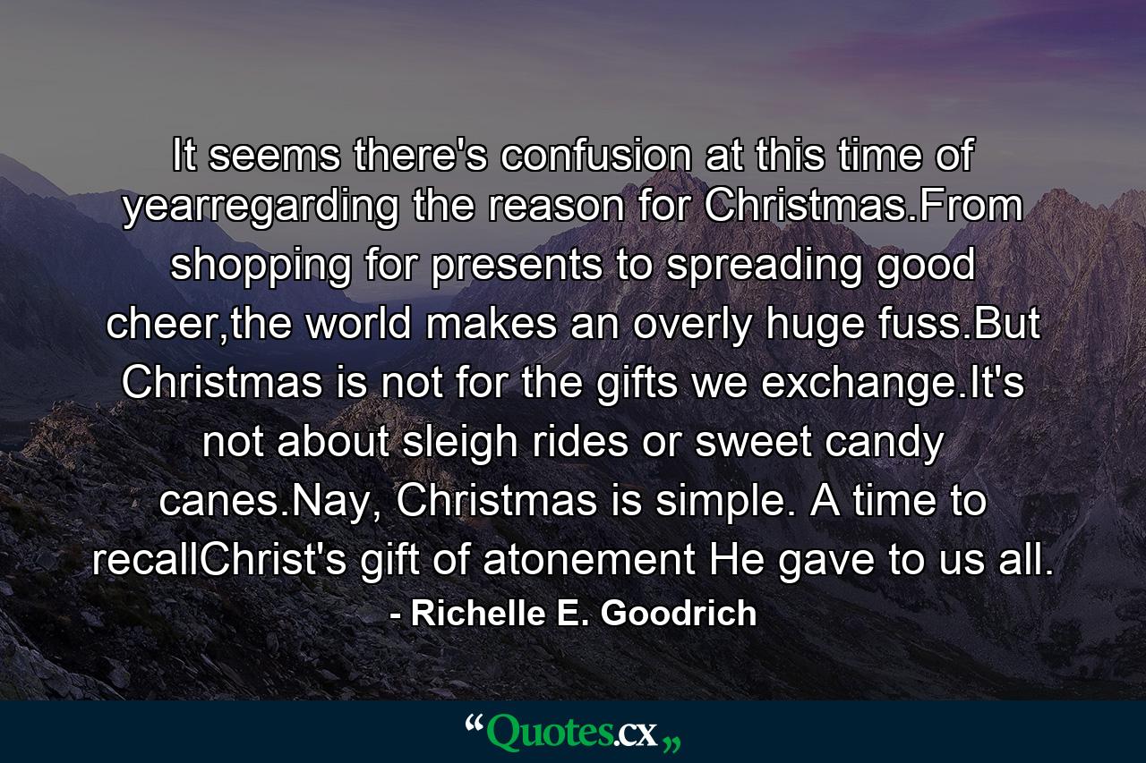 It seems there's confusion at this time of yearregarding the reason for Christmas.From shopping for presents to spreading good cheer,the world makes an overly huge fuss.But Christmas is not for the gifts we exchange.It's not about sleigh rides or sweet candy canes.Nay, Christmas is simple. A time to recallChrist's gift of atonement He gave to us all. - Quote by Richelle E. Goodrich