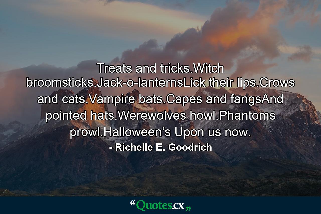 Treats and tricks.Witch broomsticks.Jack-o-lanternsLick their lips.Crows and cats.Vampire bats.Capes and fangsAnd pointed hats.Werewolves howl.Phantoms prowl.Halloween’s Upon us now. - Quote by Richelle E. Goodrich