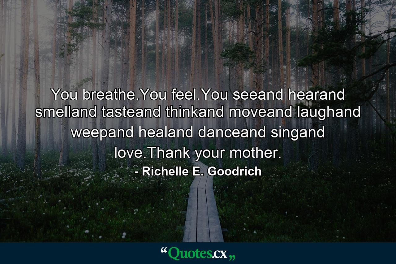 You breathe.You feel.You seeand hearand smelland tasteand thinkand moveand laughand weepand healand danceand singand love.Thank your mother. - Quote by Richelle E. Goodrich