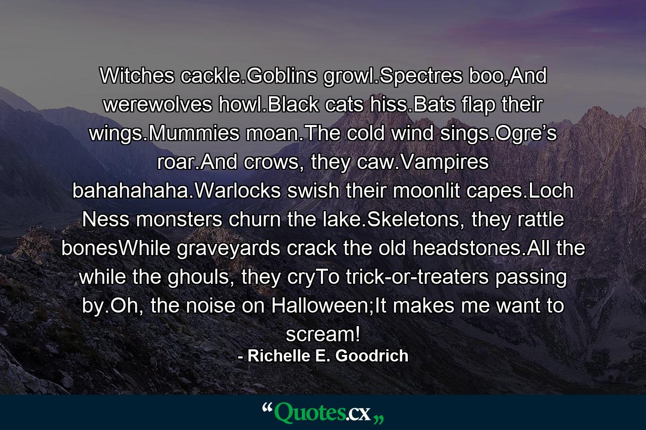 Witches cackle.Goblins growl.Spectres boo,And werewolves howl.Black cats hiss.Bats flap their wings.Mummies moan.The cold wind sings.Ogre’s roar.And crows, they caw.Vampires bahahahaha.Warlocks swish their moonlit capes.Loch Ness monsters churn the lake.Skeletons, they rattle bonesWhile graveyards crack the old headstones.All the while the ghouls, they cryTo trick-or-treaters passing by.Oh, the noise on Halloween;It makes me want to scream! - Quote by Richelle E. Goodrich