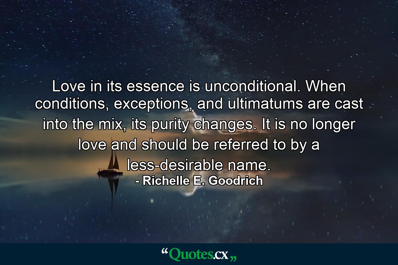 Love in its essence is unconditional. When conditions, exceptions, and ultimatums are cast into the mix, its purity changes. It is no longer love and should be referred to by a less-desirable name. - Quote by Richelle E. Goodrich