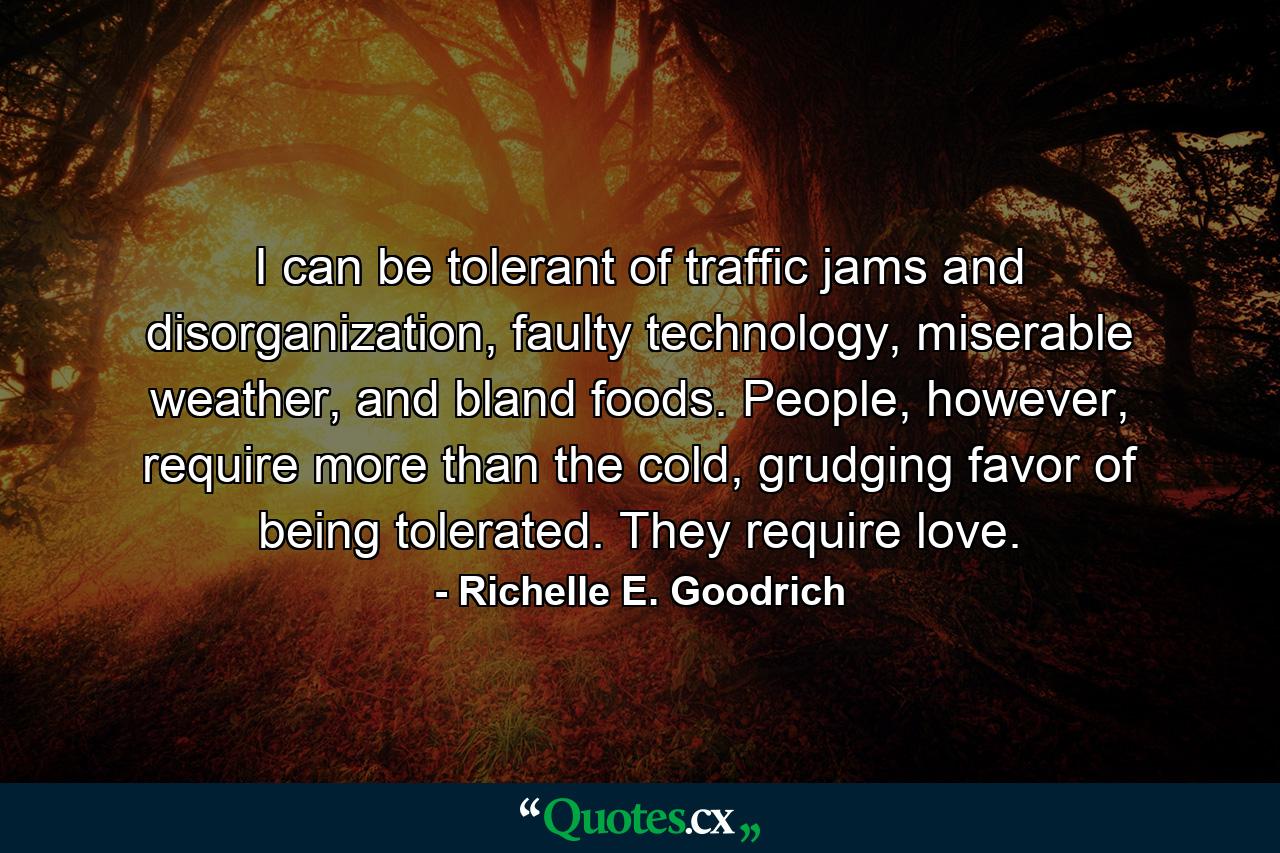 I can be tolerant of traffic jams and disorganization, faulty technology, miserable weather, and bland foods. People, however, require more than the cold, grudging favor of being tolerated. They require love. - Quote by Richelle E. Goodrich