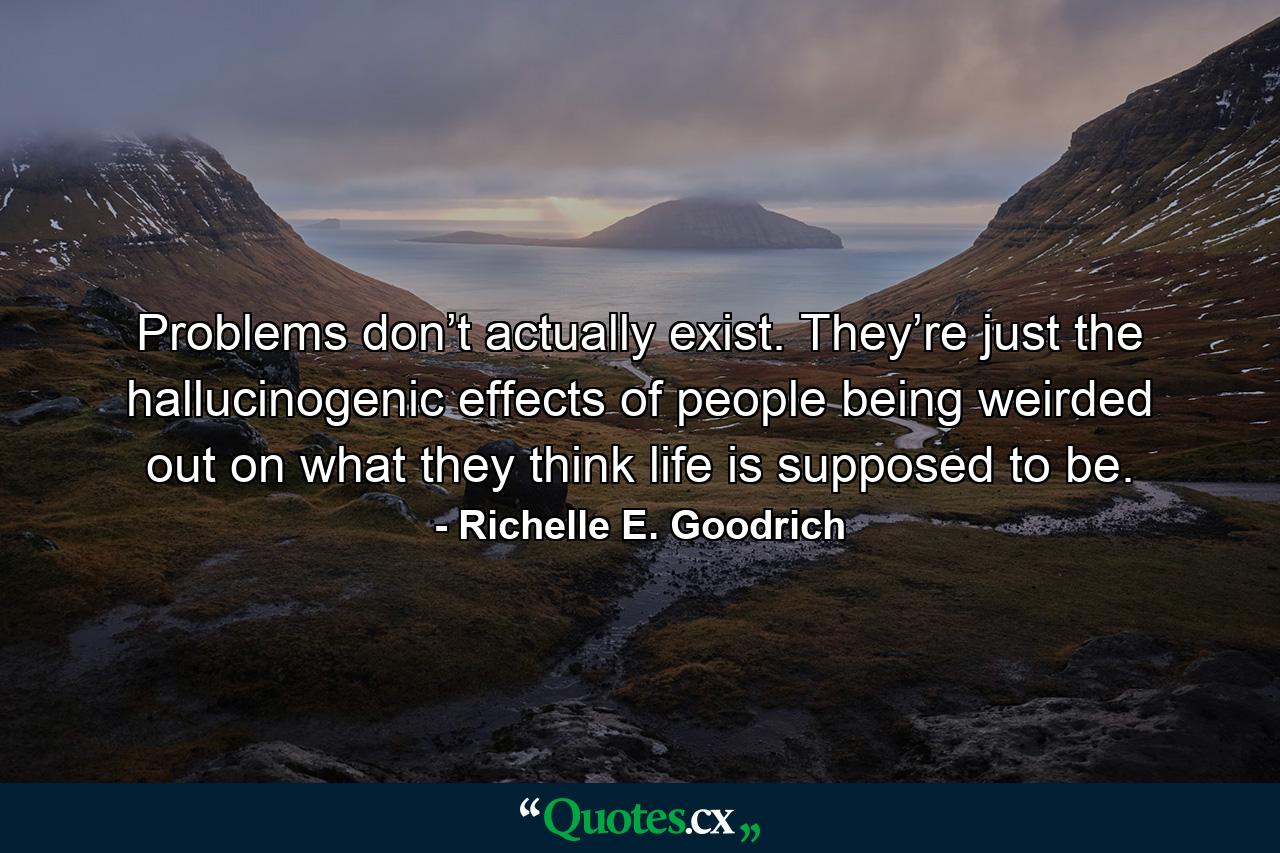 Problems don’t actually exist. They’re just the hallucinogenic effects of people being weirded out on what they think life is supposed to be. - Quote by Richelle E. Goodrich