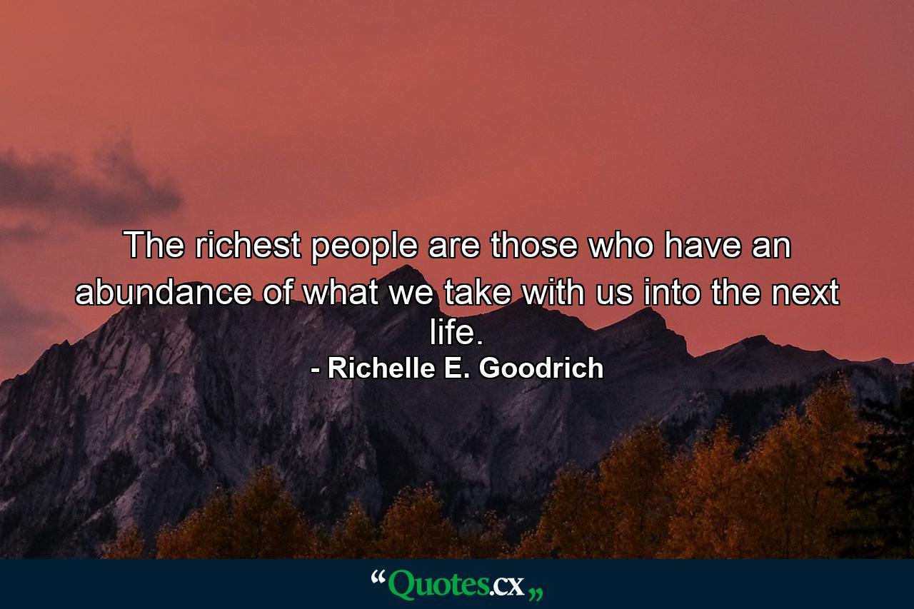 The richest people are those who have an abundance of what we take with us into the next life. - Quote by Richelle E. Goodrich