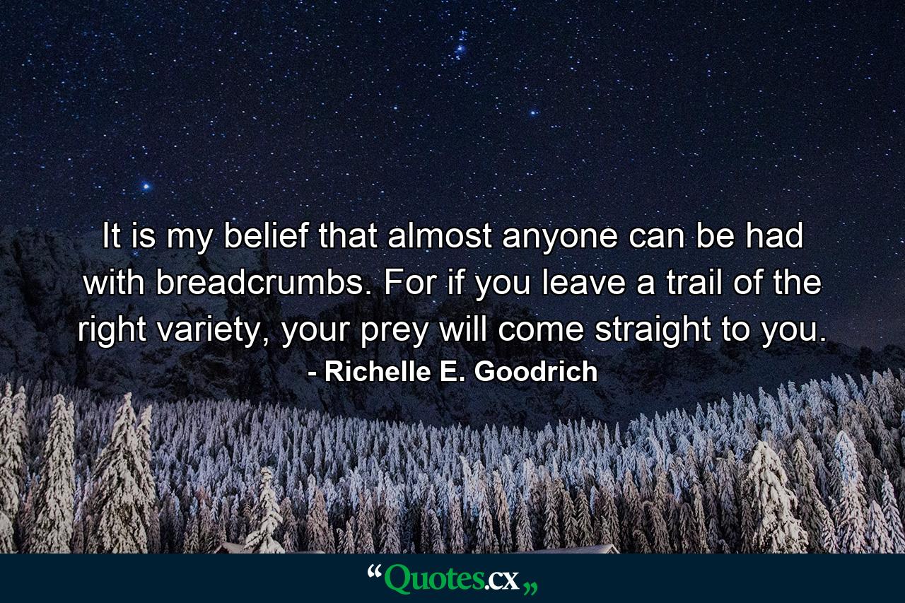 It is my belief that almost anyone can be had with breadcrumbs. For if you leave a trail of the right variety, your prey will come straight to you. - Quote by Richelle E. Goodrich