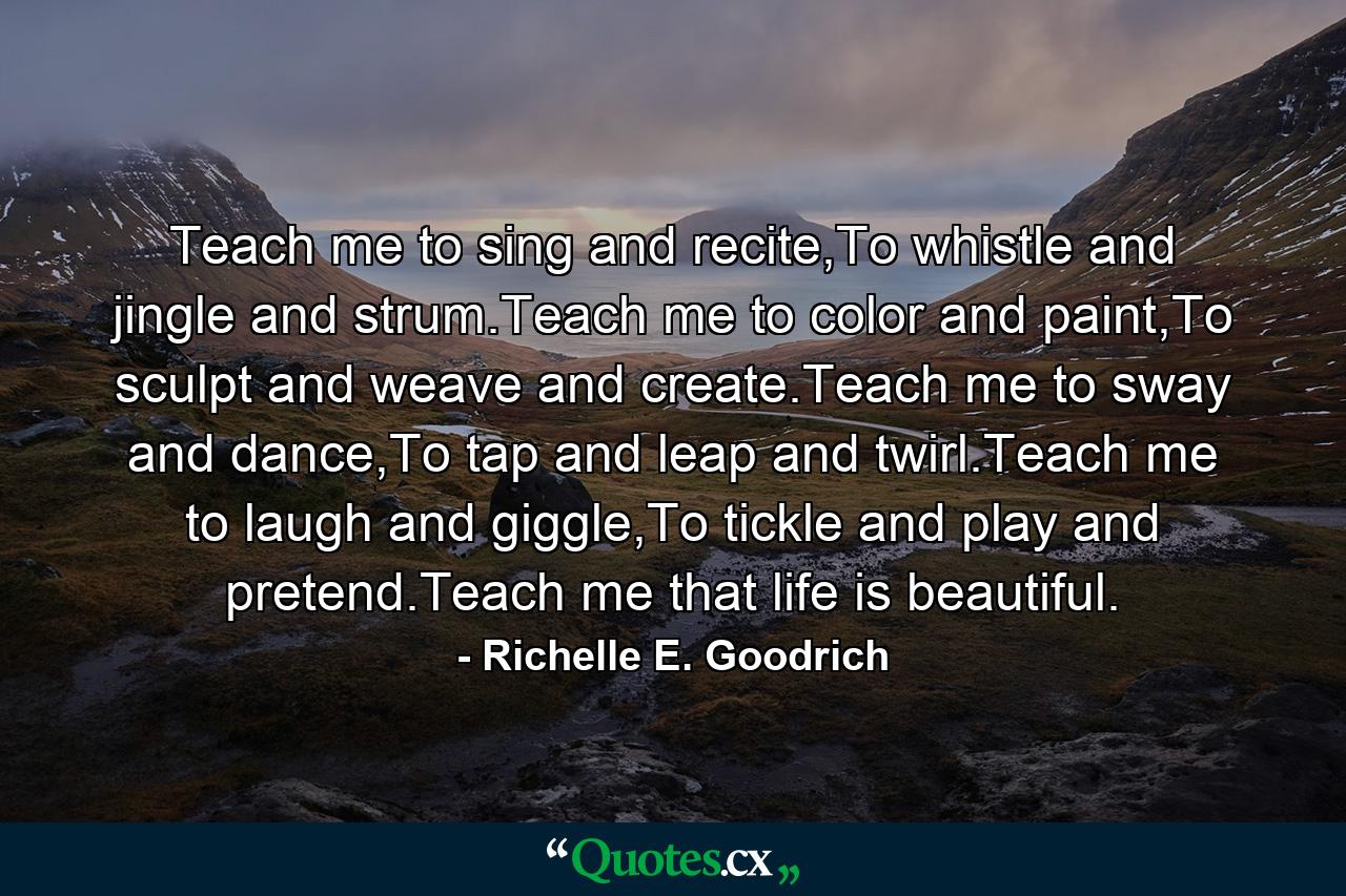 Teach me to sing and recite,To whistle and jingle and strum.Teach me to color and paint,To sculpt and weave and create.Teach me to sway and dance,To tap and leap and twirl.Teach me to laugh and giggle,To tickle and play and pretend.Teach me that life is beautiful. - Quote by Richelle E. Goodrich