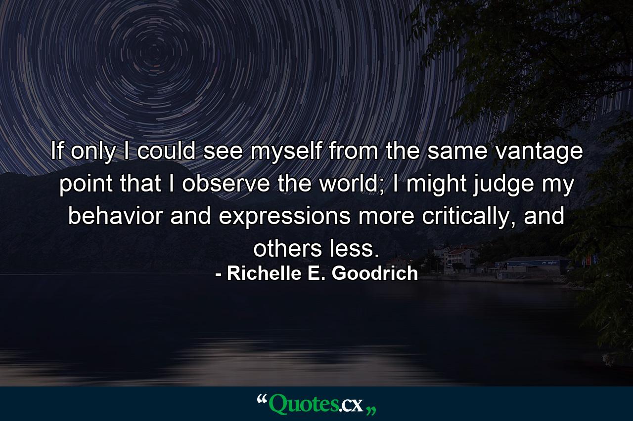 If only I could see myself from the same vantage point that I observe the world; I might judge my behavior and expressions more critically, and others less. - Quote by Richelle E. Goodrich