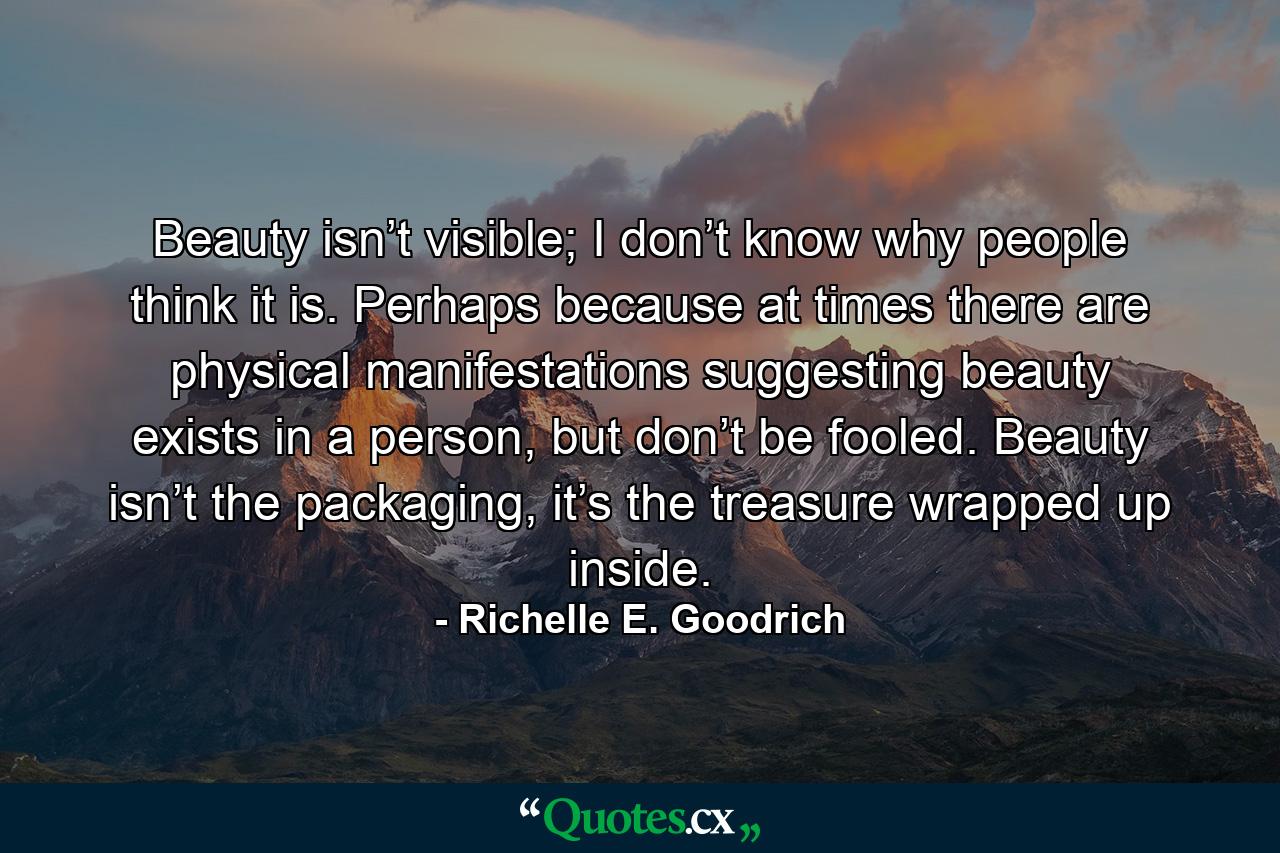 Beauty isn’t visible; I don’t know why people think it is. Perhaps because at times there are physical manifestations suggesting beauty exists in a person, but don’t be fooled. Beauty isn’t the packaging, it’s the treasure wrapped up inside. - Quote by Richelle E. Goodrich