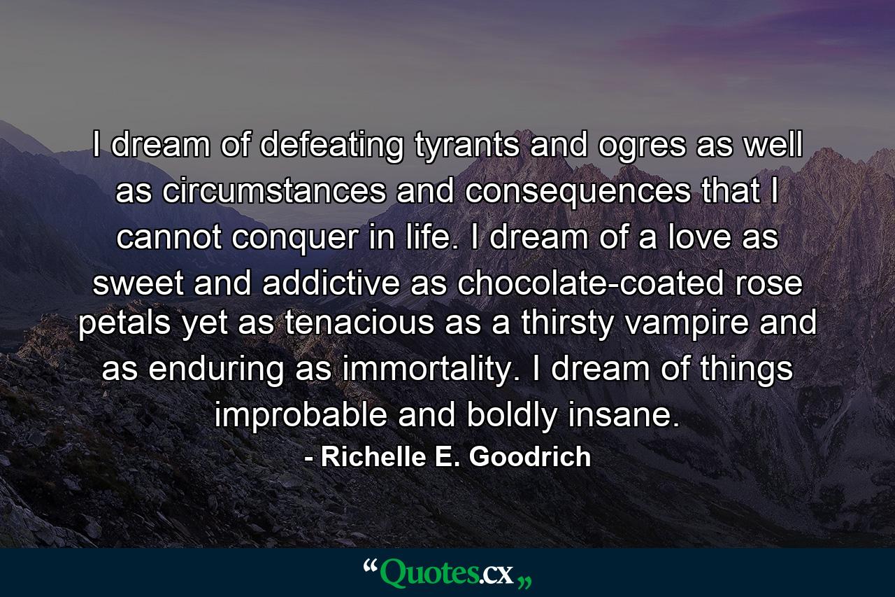 I dream of defeating tyrants and ogres as well as circumstances and consequences that I cannot conquer in life. I dream of a love as sweet and addictive as chocolate-coated rose petals yet as tenacious as a thirsty vampire and as enduring as immortality. I dream of things improbable and boldly insane. - Quote by Richelle E. Goodrich