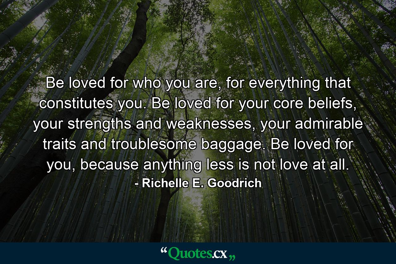 Be loved for who you are, for everything that constitutes you. Be loved for your core beliefs, your strengths and weaknesses, your admirable traits and troublesome baggage. Be loved for you, because anything less is not love at all. - Quote by Richelle E. Goodrich