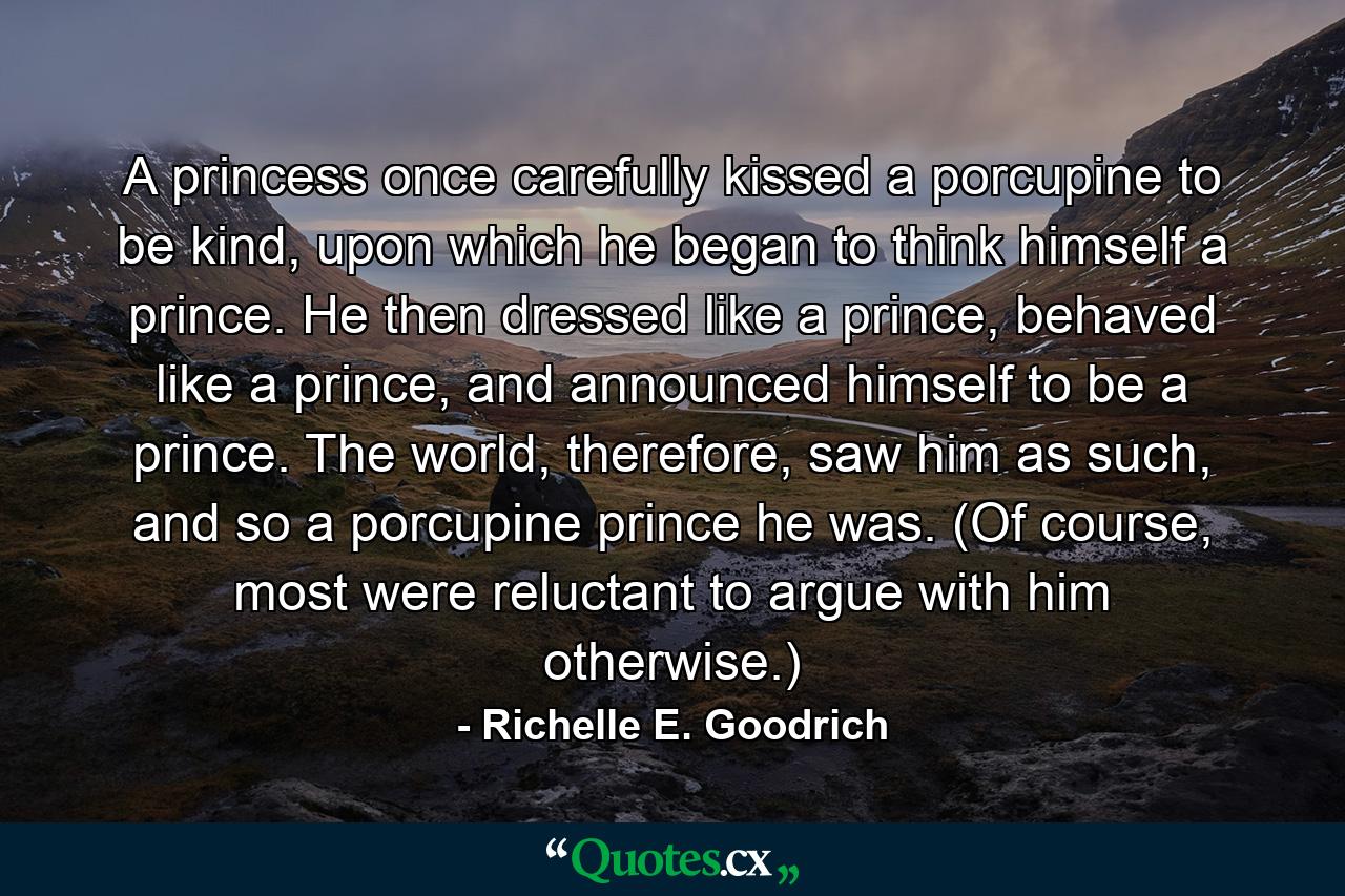 A princess once carefully kissed a porcupine to be kind, upon which he began to think himself a prince. He then dressed like a prince, behaved like a prince, and announced himself to be a prince. The world, therefore, saw him as such, and so a porcupine prince he was. (Of course, most were reluctant to argue with him otherwise.) - Quote by Richelle E. Goodrich