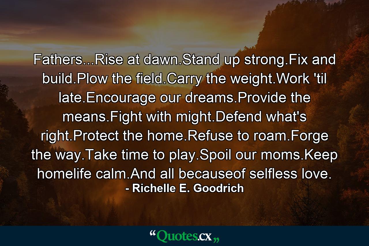 Fathers...Rise at dawn.Stand up strong.Fix and build.Plow the field.Carry the weight.Work 'til late.Encourage our dreams.Provide the means.Fight with might.Defend what's right.Protect the home.Refuse to roam.Forge the way.Take time to play.Spoil our moms.Keep homelife calm.And all becauseof selfless love. - Quote by Richelle E. Goodrich