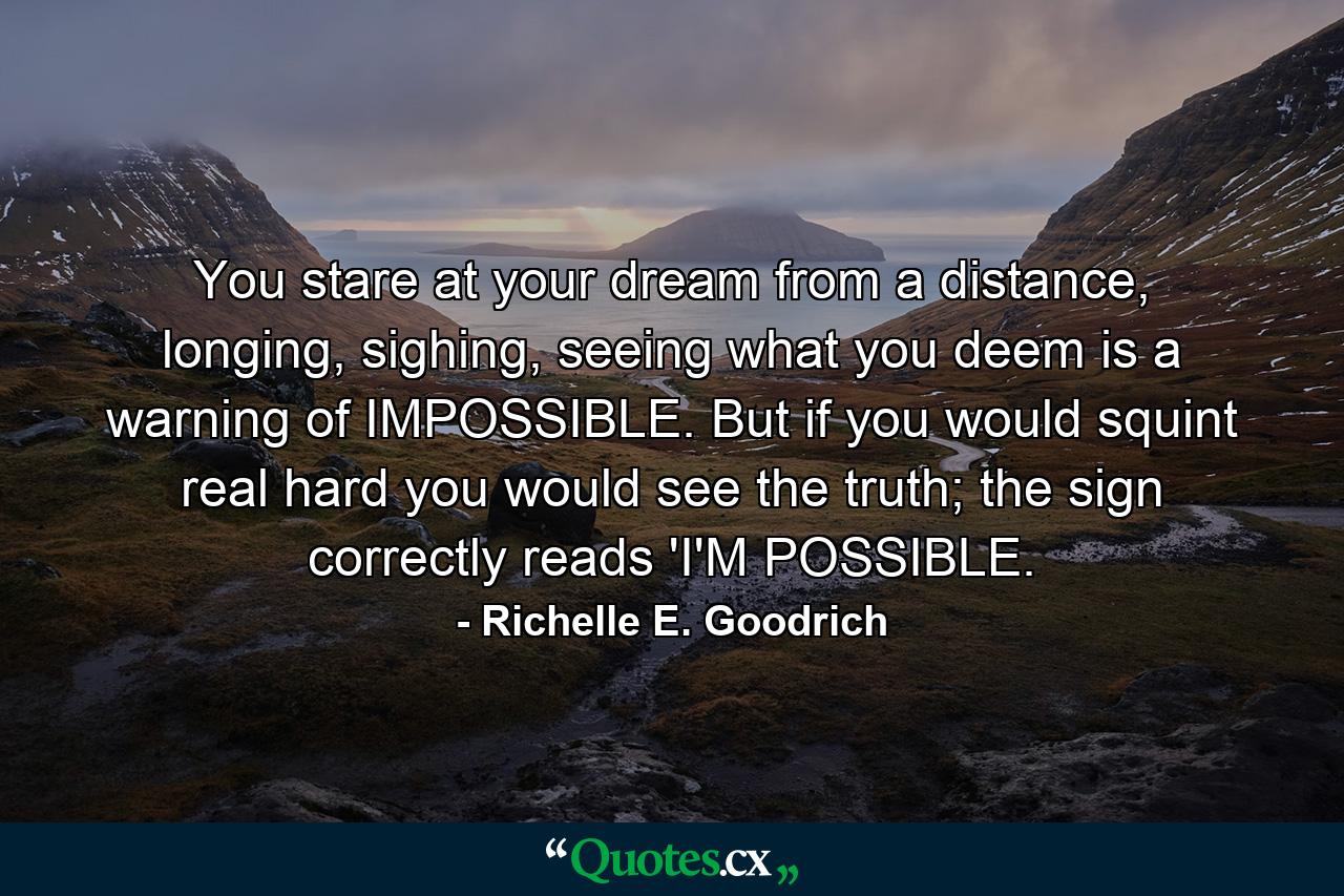 You stare at your dream from a distance, longing, sighing, seeing what you deem is a warning of IMPOSSIBLE. But if you would squint real hard you would see the truth; the sign correctly reads 'I'M POSSIBLE. - Quote by Richelle E. Goodrich