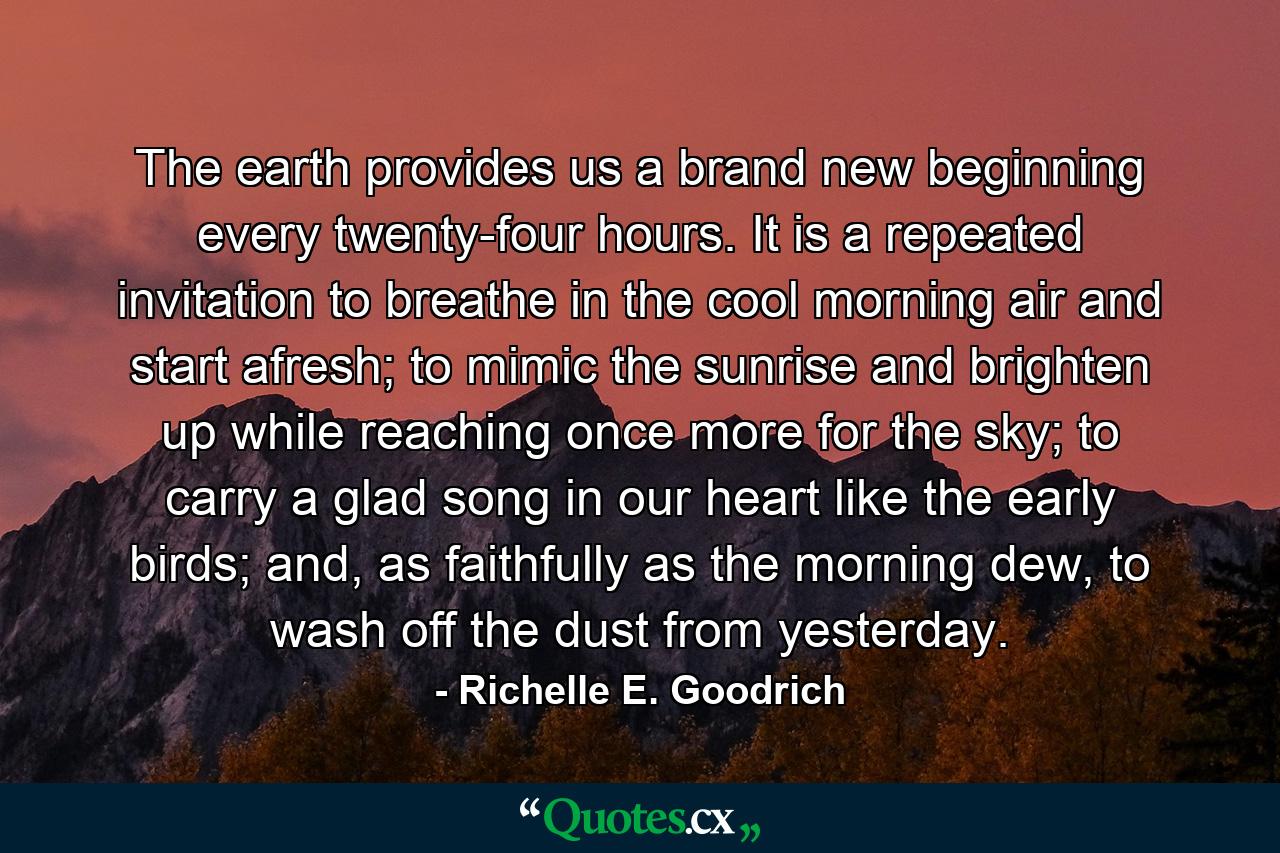 The earth provides us a brand new beginning every twenty-four hours. It is a repeated invitation to breathe in the cool morning air and start afresh; to mimic the sunrise and brighten up while reaching once more for the sky; to carry a glad song in our heart like the early birds; and, as faithfully as the morning dew, to wash off the dust from yesterday. - Quote by Richelle E. Goodrich