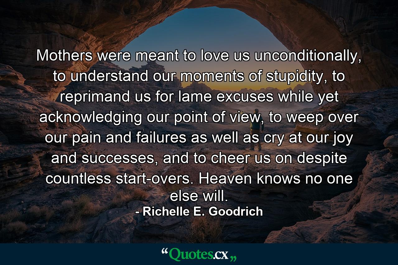 Mothers were meant to love us unconditionally, to understand our moments of stupidity, to reprimand us for lame excuses while yet acknowledging our point of view, to weep over our pain and failures as well as cry at our joy and successes, and to cheer us on despite countless start-overs. Heaven knows no one else will. - Quote by Richelle E. Goodrich