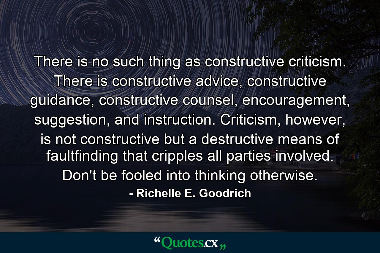 There is no such thing as constructive criticism. There is constructive advice, constructive guidance, constructive counsel, encouragement, suggestion, and instruction. Criticism, however, is not constructive but a destructive means of faultfinding that cripples all parties involved. Don't be fooled into thinking otherwise. - Quote by Richelle E. Goodrich