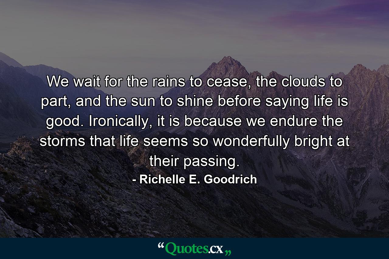 We wait for the rains to cease, the clouds to part, and the sun to shine before saying life is good. Ironically, it is because we endure the storms that life seems so wonderfully bright at their passing. - Quote by Richelle E. Goodrich