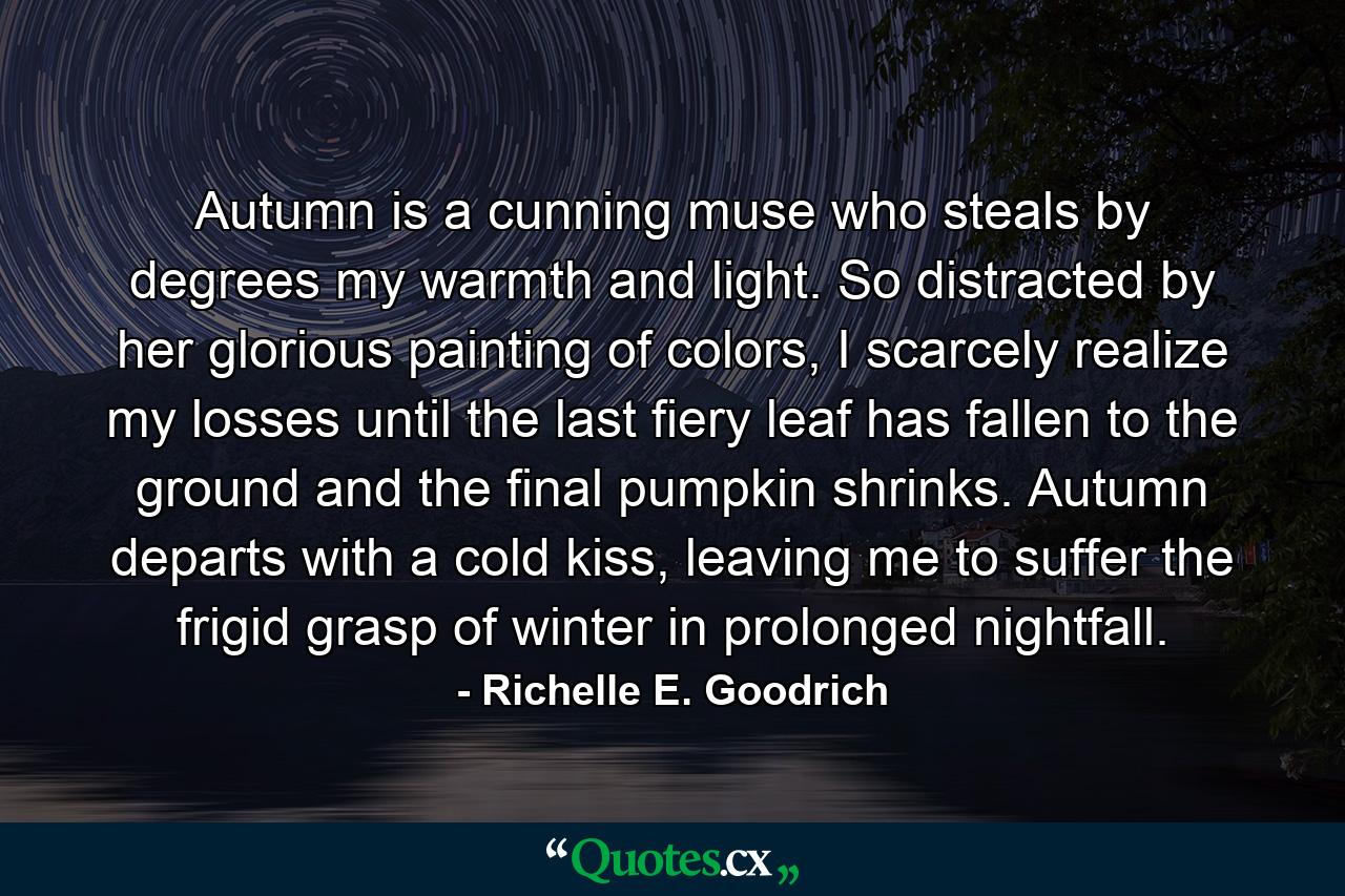 Autumn is a cunning muse who steals by degrees my warmth and light. So distracted by her glorious painting of colors, I scarcely realize my losses until the last fiery leaf has fallen to the ground and the final pumpkin shrinks. Autumn departs with a cold kiss, leaving me to suffer the frigid grasp of winter in prolonged nightfall. - Quote by Richelle E. Goodrich