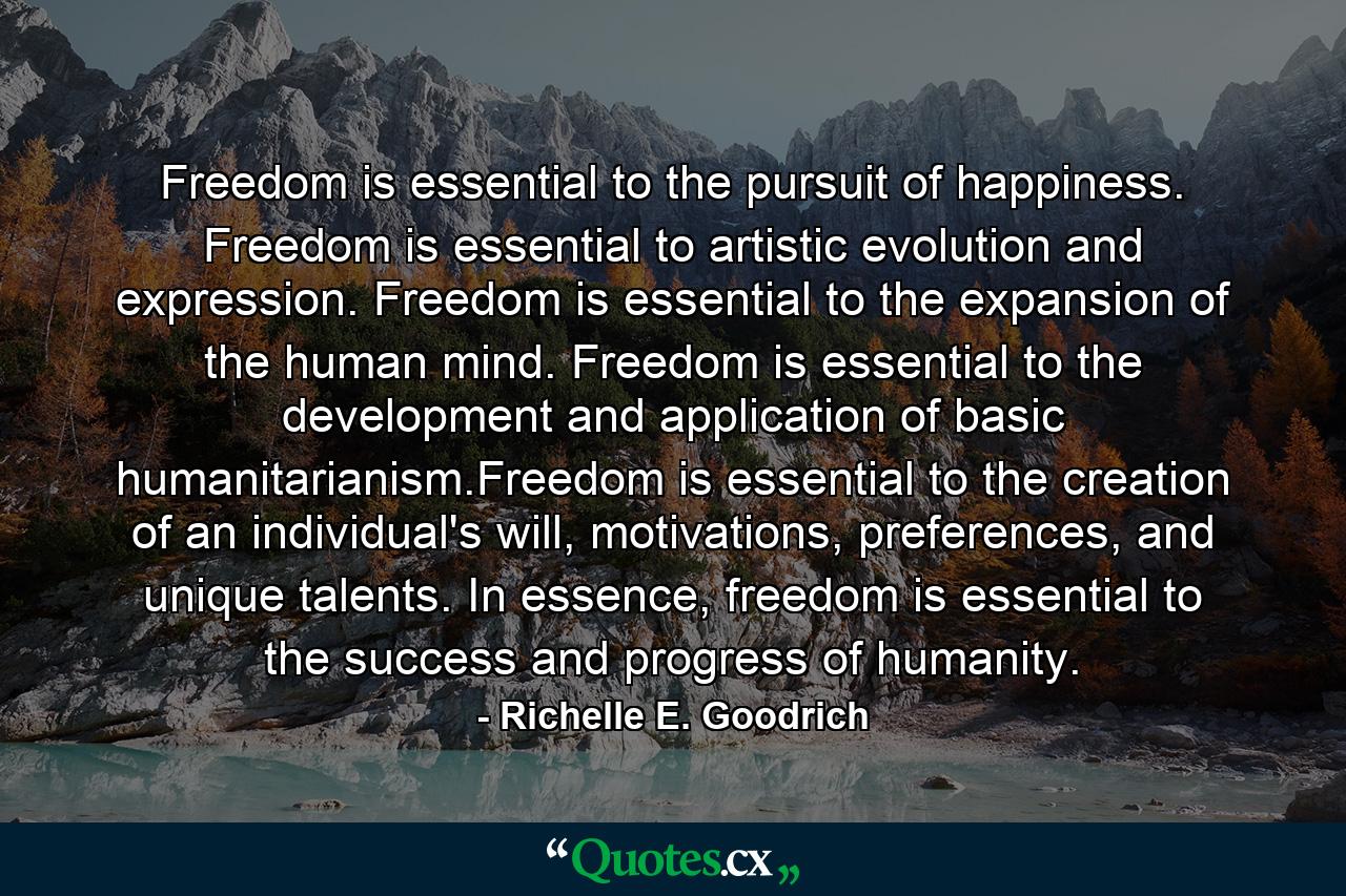 Freedom is essential to the pursuit of happiness. Freedom is essential to artistic evolution and expression. Freedom is essential to the expansion of the human mind. Freedom is essential to the development and application of basic humanitarianism.Freedom is essential to the creation of an individual's will, motivations, preferences, and unique talents. In essence, freedom is essential to the success and progress of humanity. - Quote by Richelle E. Goodrich