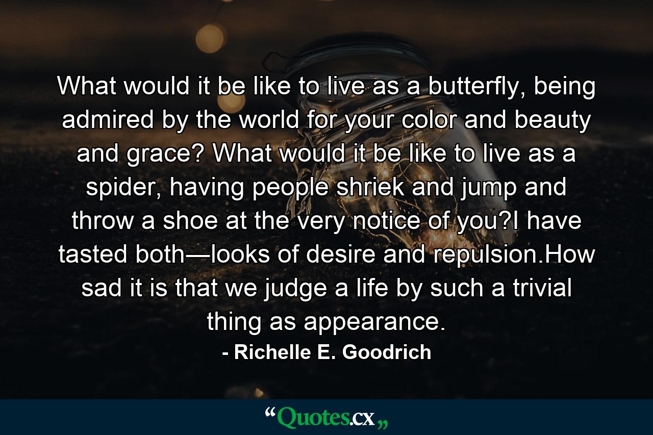 What would it be like to live as a butterfly, being admired by the world for your color and beauty and grace? What would it be like to live as a spider, having people shriek and jump and throw a shoe at the very notice of you?I have tasted both―looks of desire and repulsion.How sad it is that we judge a life by such a trivial thing as appearance. - Quote by Richelle E. Goodrich