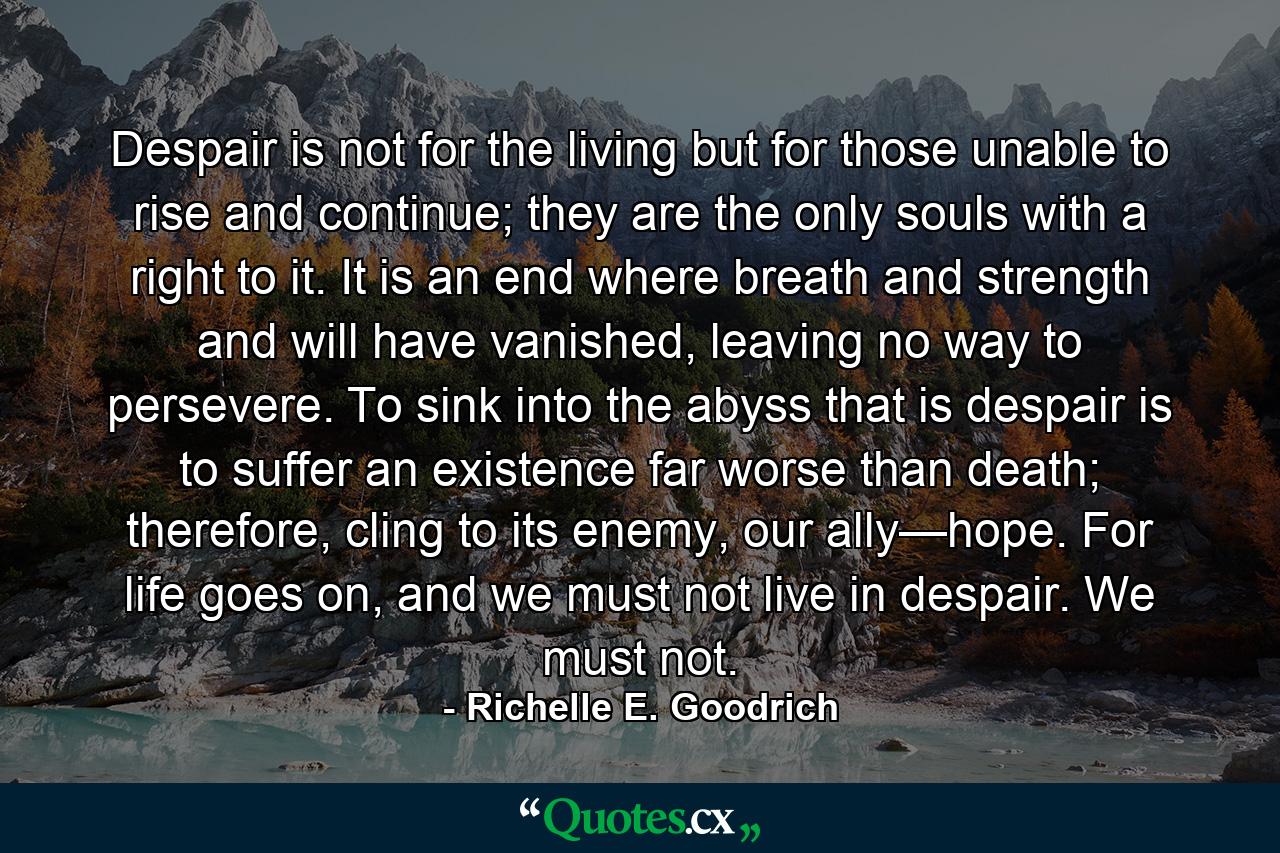 Despair is not for the living but for those unable to rise and continue; they are the only souls with a right to it. It is an end where breath and strength and will have vanished, leaving no way to persevere. To sink into the abyss that is despair is to suffer an existence far worse than death; therefore, cling to its enemy, our ally—hope. For life goes on, and we must not live in despair. We must not. - Quote by Richelle E. Goodrich