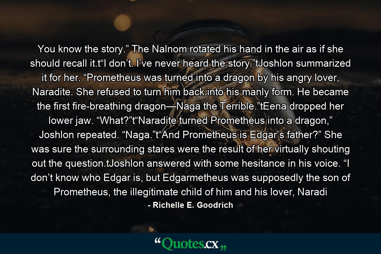 You know the story.” The Nalnom rotated his hand in the air as if she should recall it.t“I don’t. I’ve never heard the story.”tJoshlon summarized it for her. “Prometheus was turned into a dragon by his angry lover, Naradite. She refused to turn him back into his manly form. He became the first fire-breathing dragon—Naga the Terrible.”tEena dropped her lower jaw. “What?”t“Naradite turned Prometheus into a dragon,” Joshlon repeated. “Naga.”t“And Prometheus is Edgar’s father?” She was sure the surrounding stares were the result of her virtually shouting out the question.tJoshlon answered with some hesitance in his voice. “I don’t know who Edgar is, but Edgarmetheus was supposedly the son of Prometheus, the illegitimate child of him and his lover, Naradi - Quote by Richelle E. Goodrich