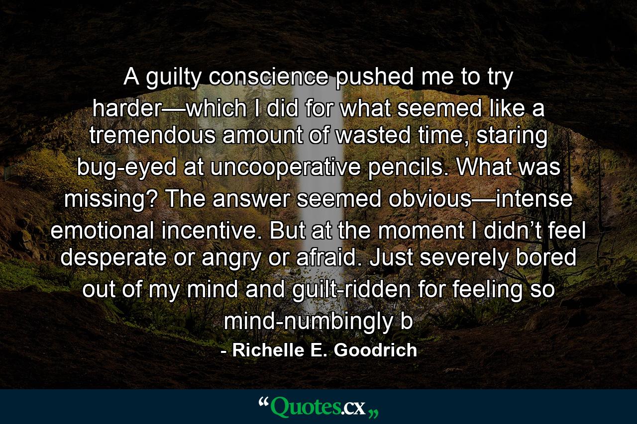 A guilty conscience pushed me to try harder—which I did for what seemed like a tremendous amount of wasted time, staring bug-eyed at uncooperative pencils. What was missing? The answer seemed obvious—intense emotional incentive. But at the moment I didn’t feel desperate or angry or afraid. Just severely bored out of my mind and guilt-ridden for feeling so mind-numbingly b - Quote by Richelle E. Goodrich