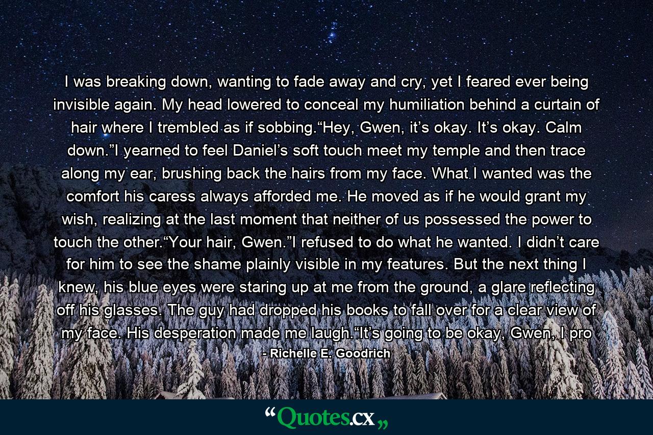 I was breaking down, wanting to fade away and cry, yet I feared ever being invisible again. My head lowered to conceal my humiliation behind a curtain of hair where I trembled as if sobbing.“Hey, Gwen, it’s okay. It’s okay. Calm down.”I yearned to feel Daniel’s soft touch meet my temple and then trace along my ear, brushing back the hairs from my face. What I wanted was the comfort his caress always afforded me. He moved as if he would grant my wish, realizing at the last moment that neither of us possessed the power to touch the other.“Your hair, Gwen.”I refused to do what he wanted. I didn’t care for him to see the shame plainly visible in my features. But the next thing I knew, his blue eyes were staring up at me from the ground, a glare reflecting off his glasses. The guy had dropped his books to fall over for a clear view of my face. His desperation made me laugh.“It’s going to be okay, Gwen, I pro - Quote by Richelle E. Goodrich