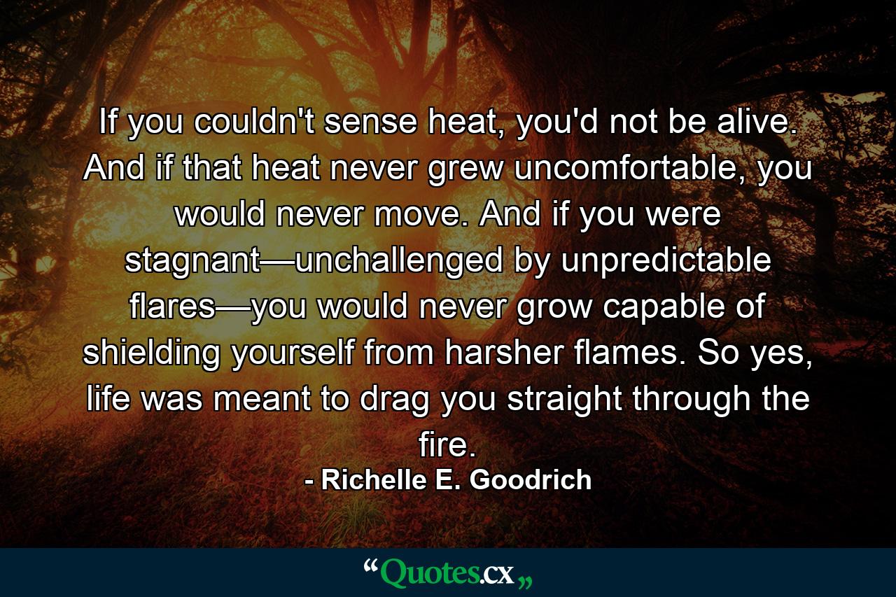 If you couldn't sense heat, you'd not be alive. And if that heat never grew uncomfortable, you would never move. And if you were stagnant—unchallenged by unpredictable flares—you would never grow capable of shielding yourself from harsher flames. So yes, life was meant to drag you straight through the fire. - Quote by Richelle E. Goodrich