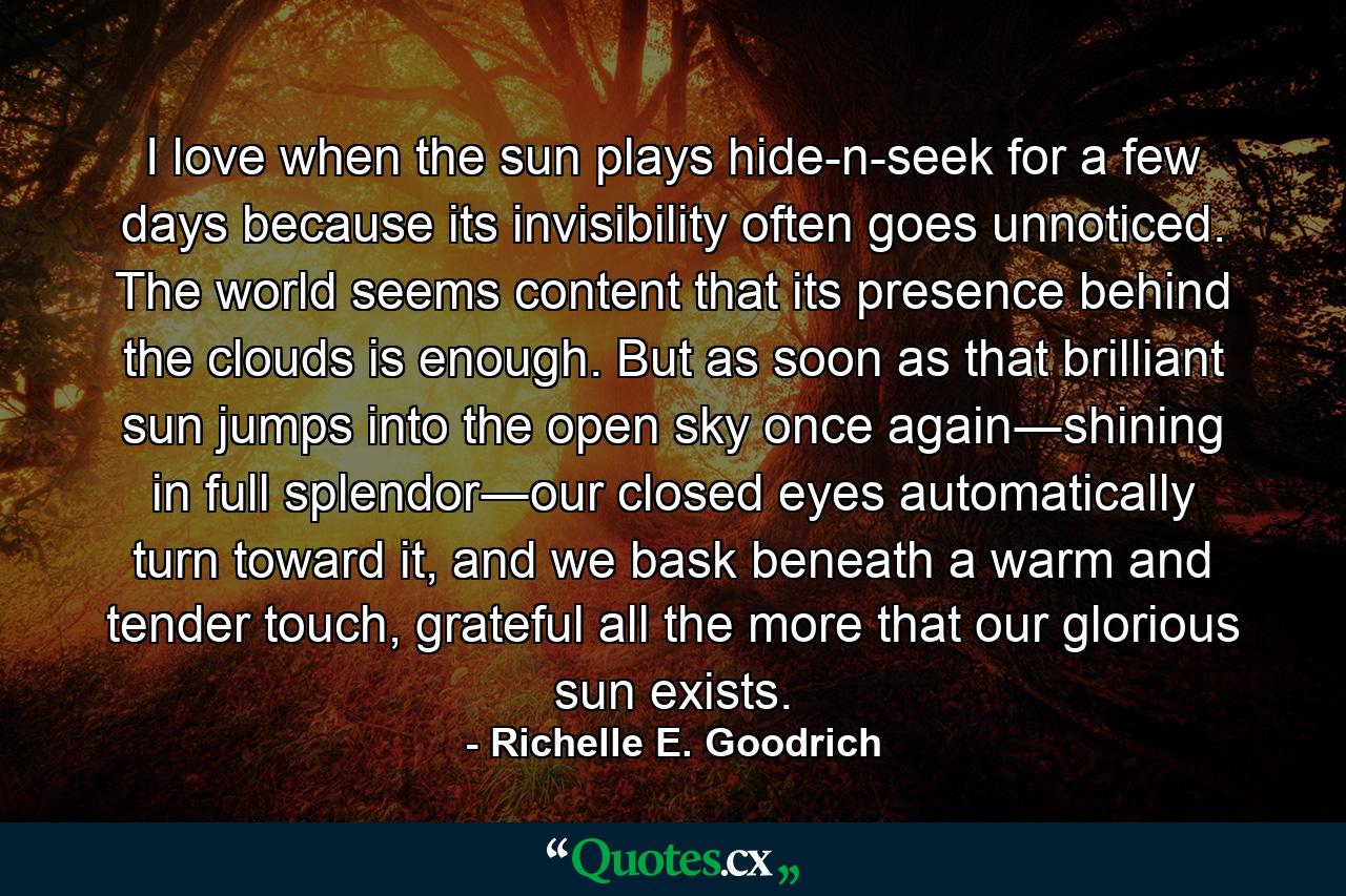 I love when the sun plays hide-n-seek for a few days because its invisibility often goes unnoticed. The world seems content that its presence behind the clouds is enough. But as soon as that brilliant sun jumps into the open sky once again―shining in full splendor―our closed eyes automatically turn toward it, and we bask beneath a warm and tender touch, grateful all the more that our glorious sun exists. - Quote by Richelle E. Goodrich