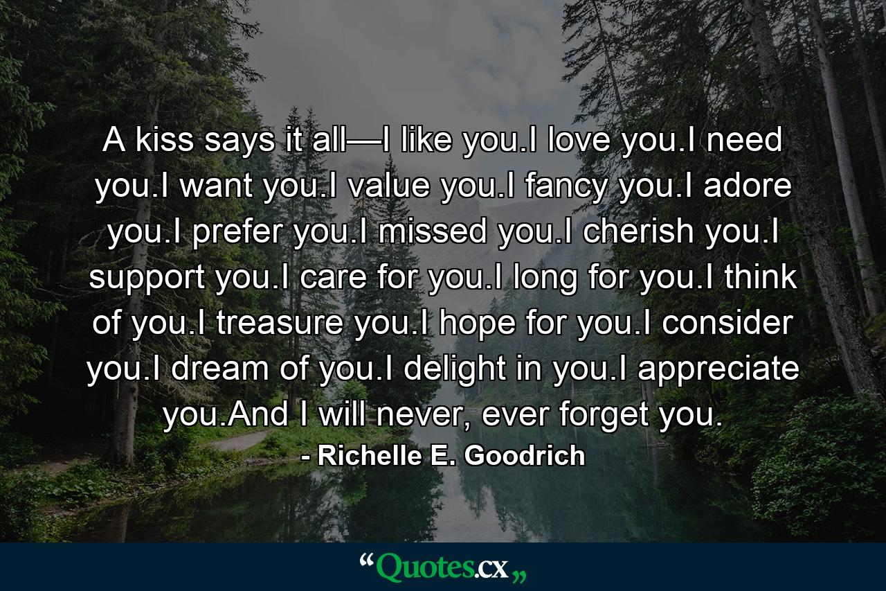 A kiss says it all—I like you.I love you.I need you.I want you.I value you.I fancy you.I adore you.I prefer you.I missed you.I cherish you.I support you.I care for you.I long for you.I think of you.I treasure you.I hope for you.I consider you.I dream of you.I delight in you.I appreciate you.And I will never, ever forget you. - Quote by Richelle E. Goodrich