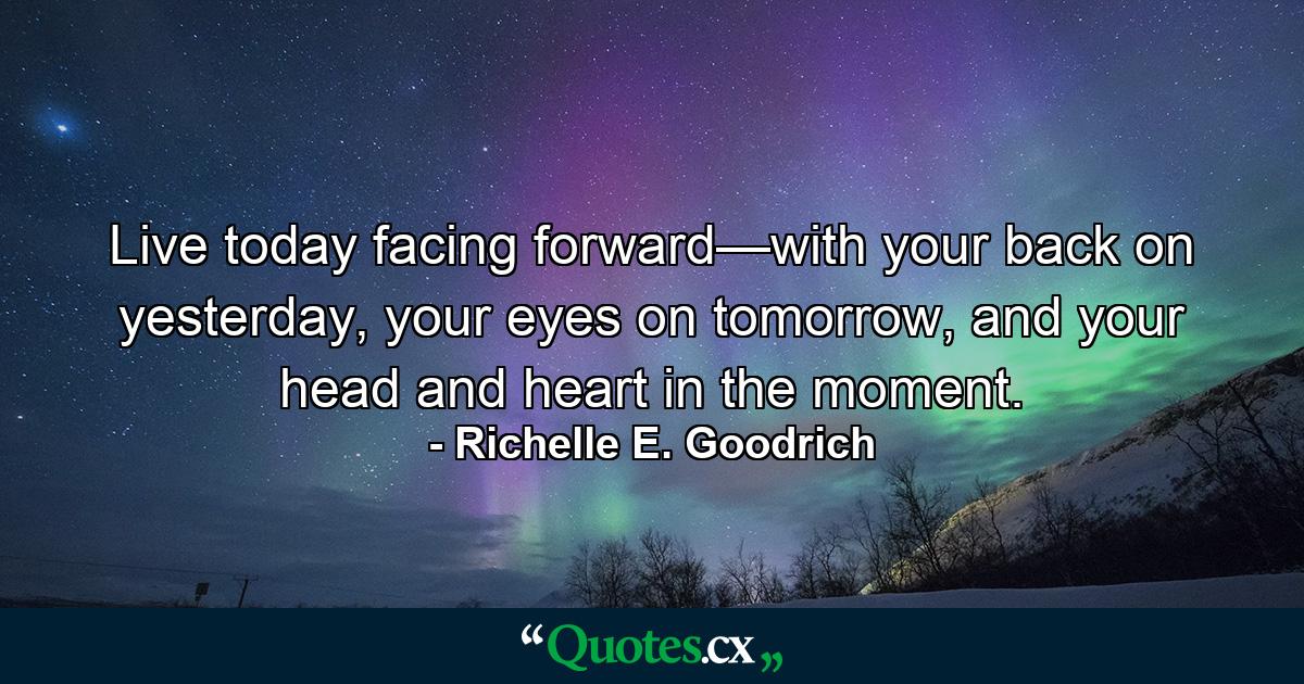 Live today facing forward—with your back on yesterday, your eyes on tomorrow, and your head and heart in the moment. - Quote by Richelle E. Goodrich