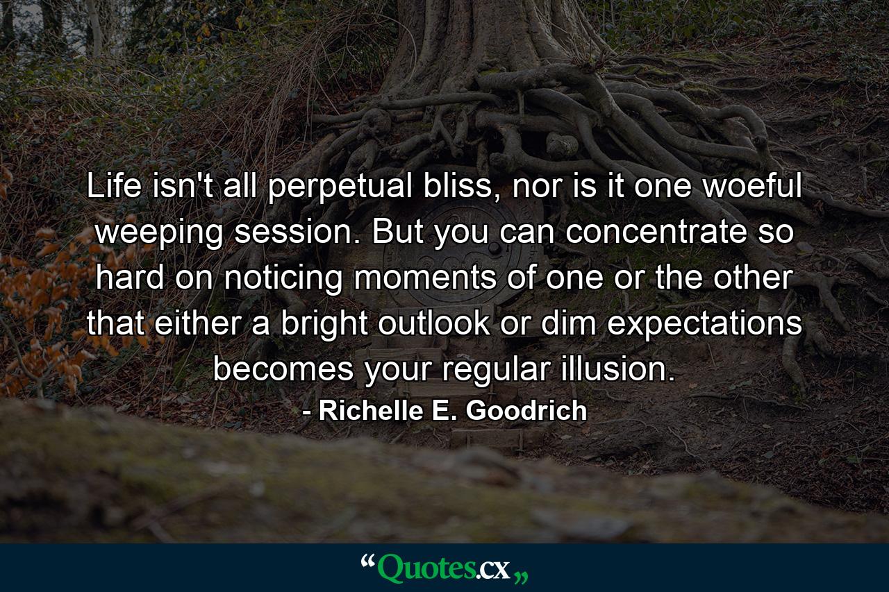 Life isn't all perpetual bliss, nor is it one woeful weeping session. But you can concentrate so hard on noticing moments of one or the other that either a bright outlook or dim expectations becomes your regular illusion. - Quote by Richelle E. Goodrich