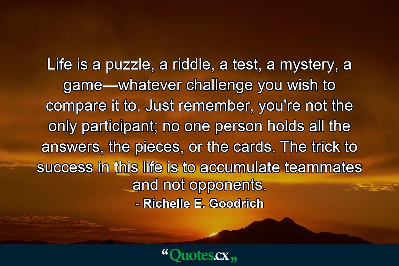 Life is a puzzle, a riddle, a test, a mystery, a game—whatever challenge you wish to compare it to. Just remember, you're not the only participant; no one person holds all the answers, the pieces, or the cards. The trick to success in this life is to accumulate teammates and not opponents. - Quote by Richelle E. Goodrich