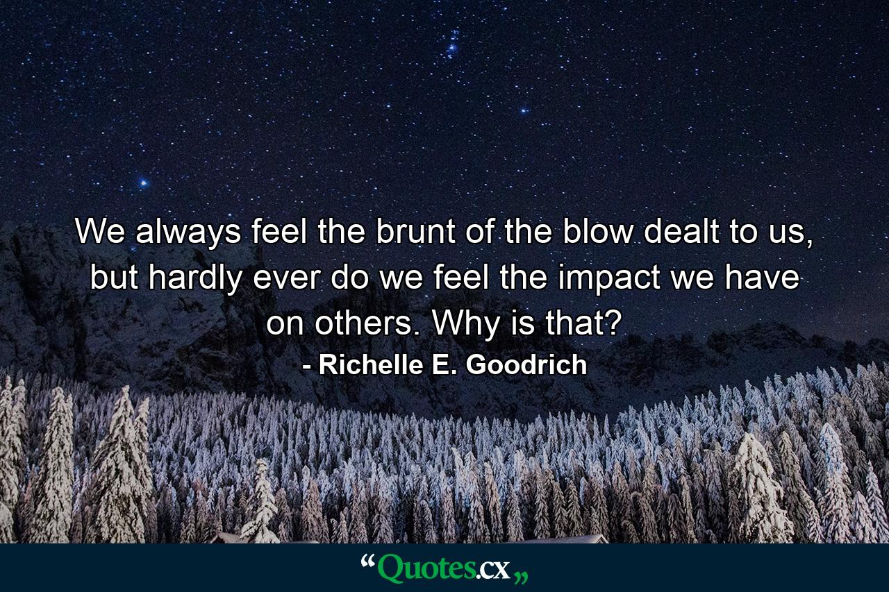 We always feel the brunt of the blow dealt to us, but hardly ever do we feel the impact we have on others. Why is that? - Quote by Richelle E. Goodrich