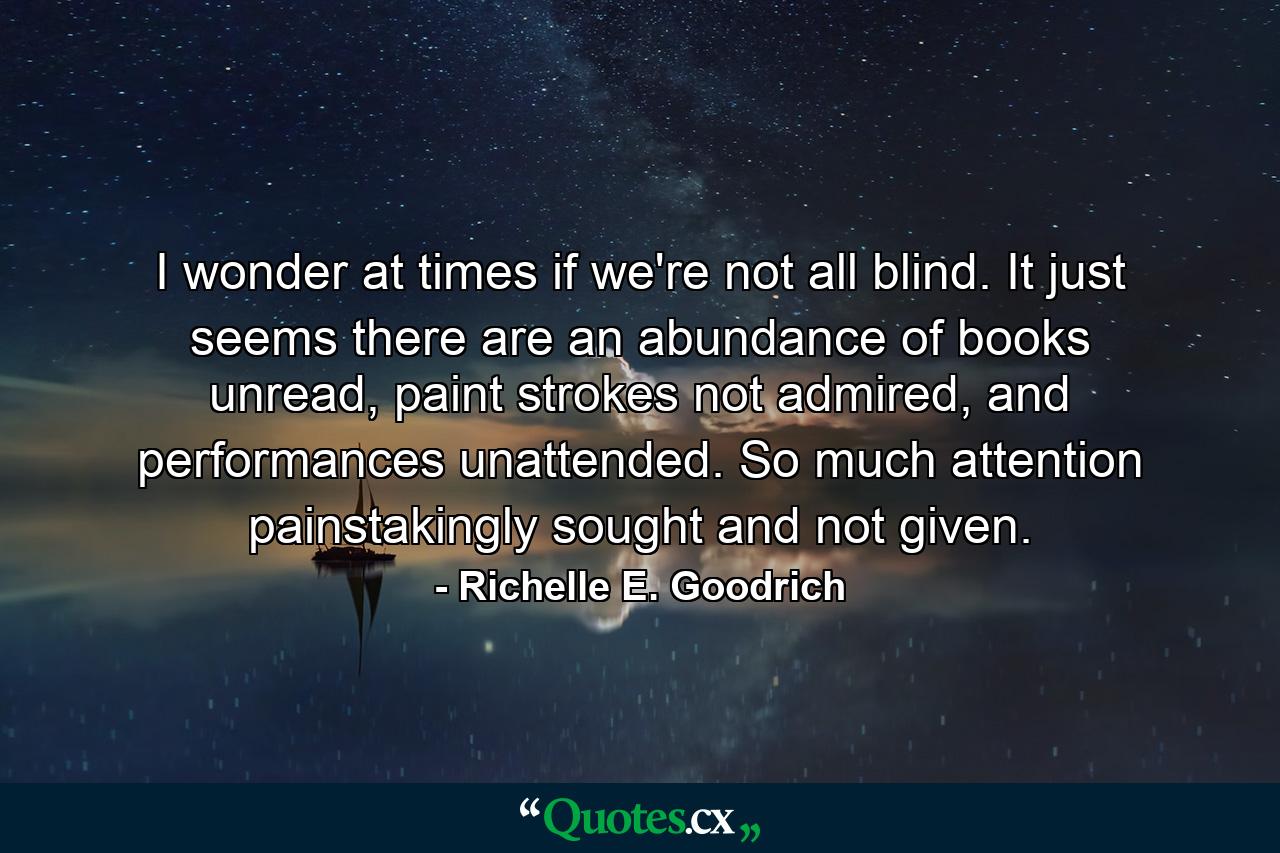 I wonder at times if we're not all blind. It just seems there are an abundance of books unread, paint strokes not admired, and performances unattended. So much attention painstakingly sought and not given. - Quote by Richelle E. Goodrich