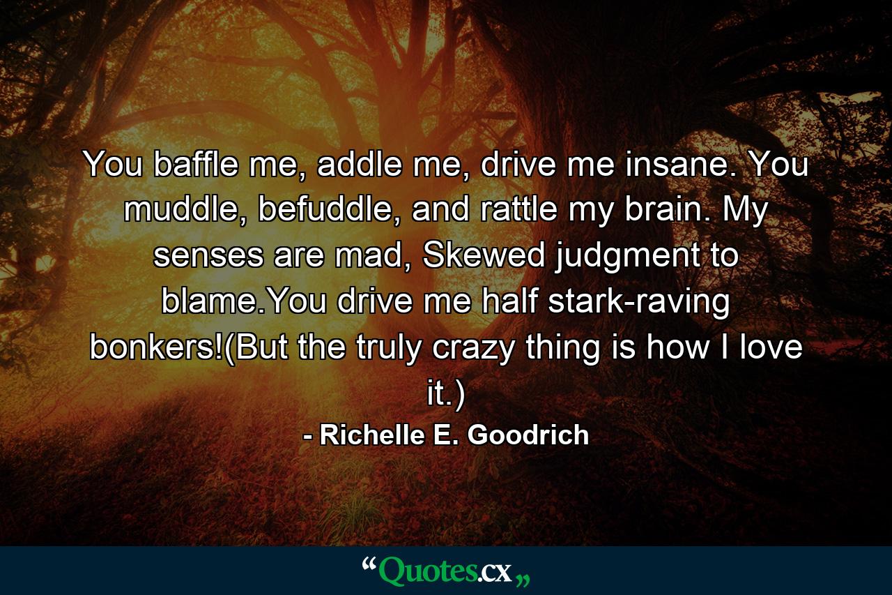 You baffle me, addle me, drive me insane. You muddle, befuddle, and rattle my brain. My senses are mad, Skewed judgment to blame.You drive me half stark-raving bonkers!(But the truly crazy thing is how I love it.) - Quote by Richelle E. Goodrich