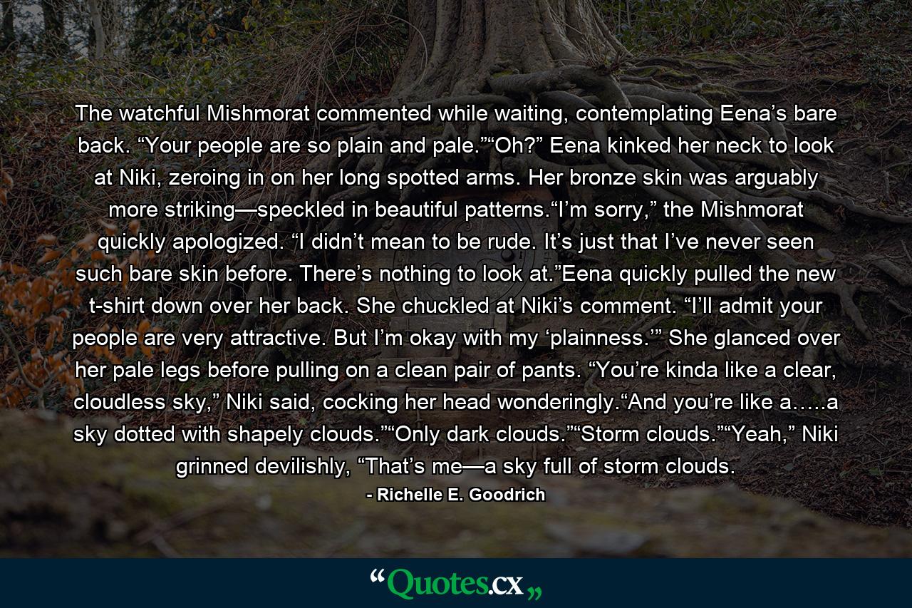 The watchful Mishmorat commented while waiting, contemplating Eena’s bare back. “Your people are so plain and pale.”“Oh?” Eena kinked her neck to look at Niki, zeroing in on her long spotted arms. Her bronze skin was arguably more striking—speckled in beautiful patterns.“I’m sorry,” the Mishmorat quickly apologized. “I didn’t mean to be rude. It’s just that I’ve never seen such bare skin before. There’s nothing to look at.”Eena quickly pulled the new t-shirt down over her back. She chuckled at Niki’s comment. “I’ll admit your people are very attractive. But I’m okay with my ‘plainness.’” She glanced over her pale legs before pulling on a clean pair of pants. “You’re kinda like a clear, cloudless sky,” Niki said, cocking her head wonderingly.“And you’re like a…..a sky dotted with shapely clouds.”“Only dark clouds.”“Storm clouds.”“Yeah,” Niki grinned devilishly, “That’s me—a sky full of storm clouds. - Quote by Richelle E. Goodrich