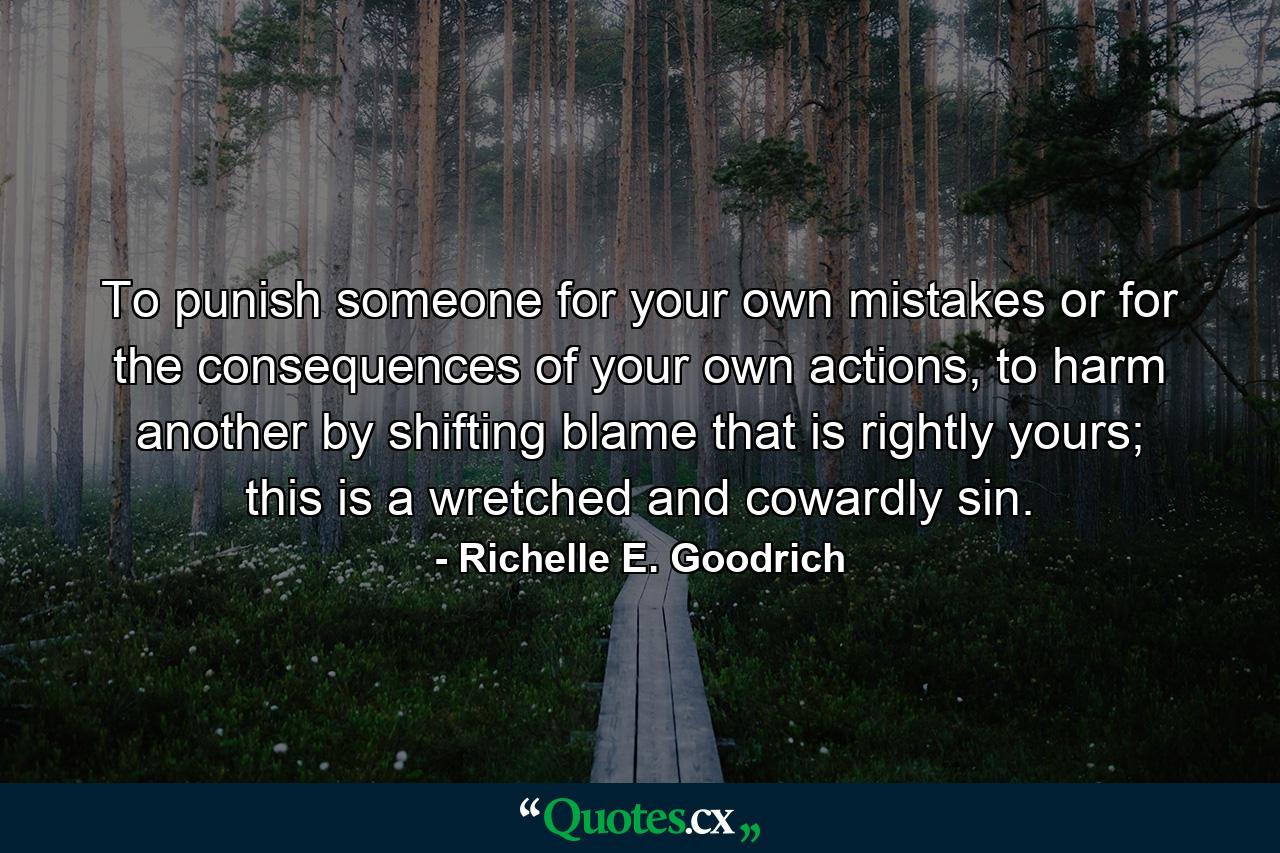 To punish someone for your own mistakes or for the consequences of your own actions, to harm another by shifting blame that is rightly yours; this is a wretched and cowardly sin. - Quote by Richelle E. Goodrich