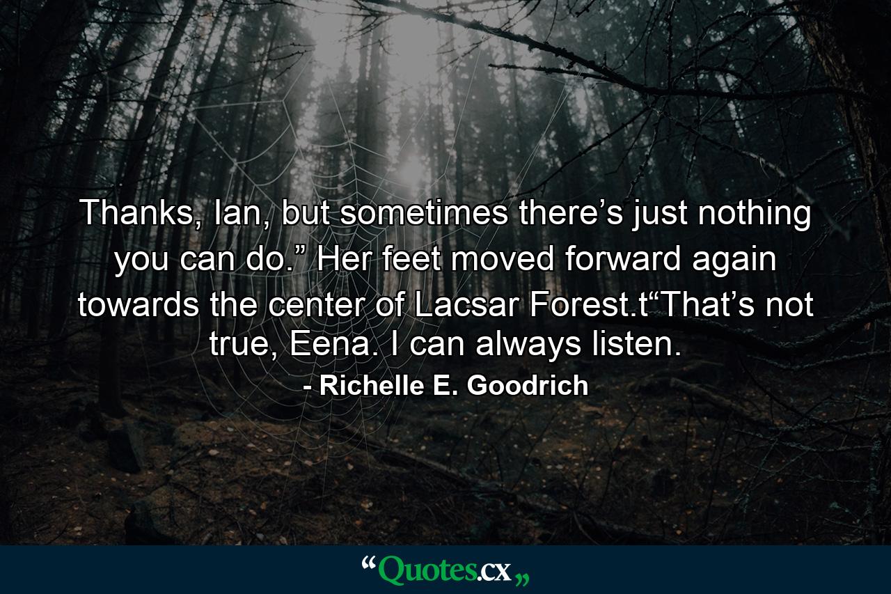 Thanks, Ian, but sometimes there’s just nothing you can do.” Her feet moved forward again towards the center of Lacsar Forest.t“That’s not true, Eena. I can always listen. - Quote by Richelle E. Goodrich