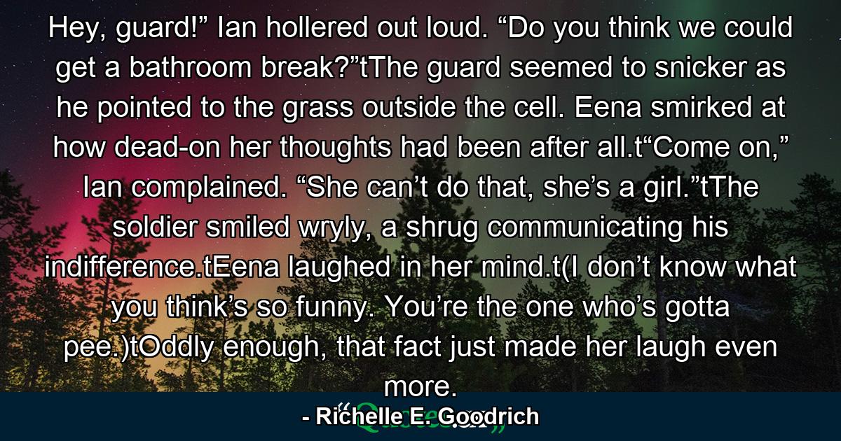 Hey, guard!” Ian hollered out loud. “Do you think we could get a bathroom break?”tThe guard seemed to snicker as he pointed to the grass outside the cell. Eena smirked at how dead-on her thoughts had been after all.t“Come on,” Ian complained. “She can’t do that, she’s a girl.”tThe soldier smiled wryly, a shrug communicating his indifference.tEena laughed in her mind.t(I don’t know what you think’s so funny. You’re the one who’s gotta pee.)tOddly enough, that fact just made her laugh even more. - Quote by Richelle E. Goodrich