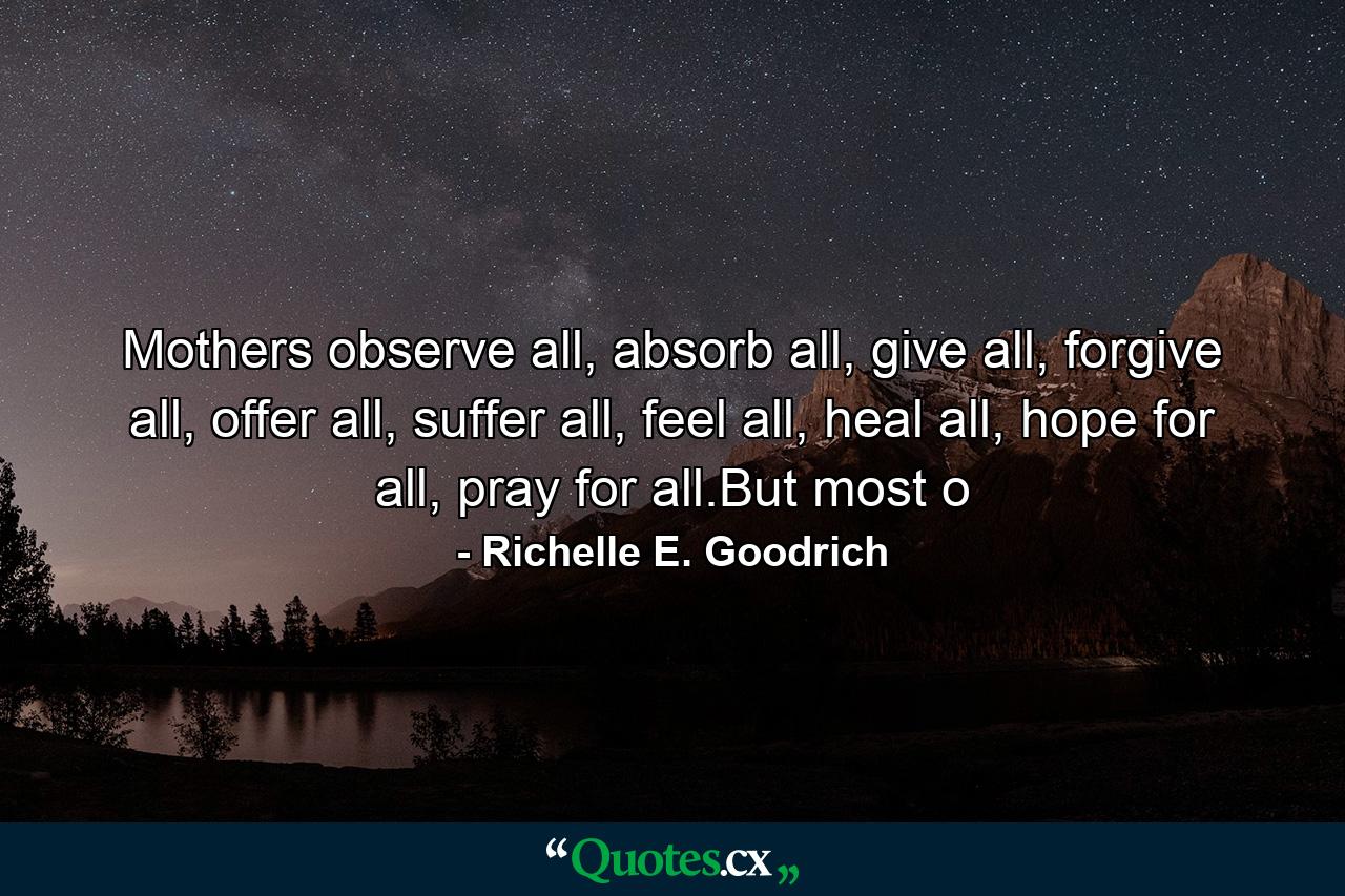 Mothers observe all, absorb all, give all, forgive all, offer all, suffer all, feel all, heal all, hope for all, pray for all.But most o - Quote by Richelle E. Goodrich