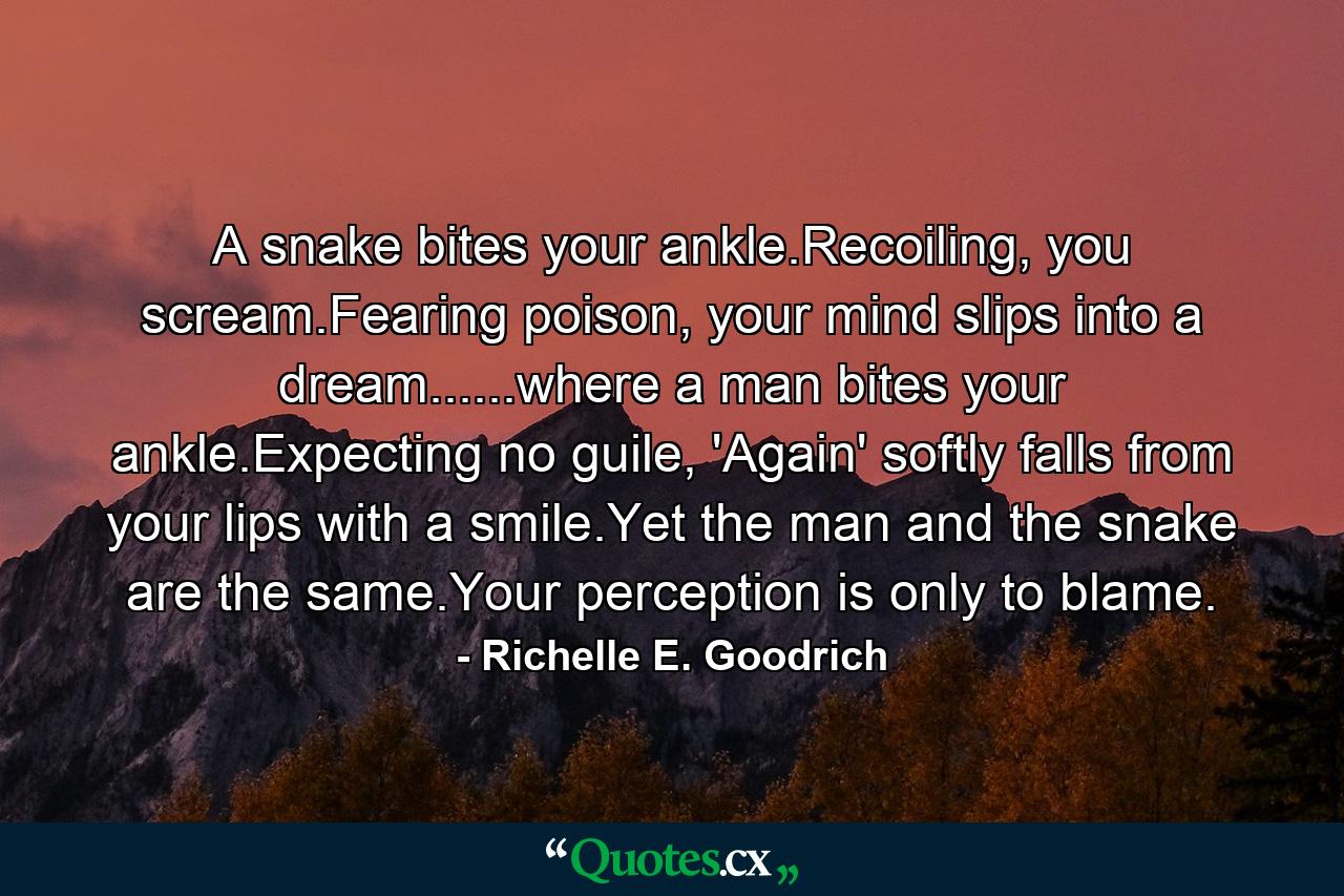 A snake bites your ankle.Recoiling, you scream.Fearing poison, your mind slips into a dream......where a man bites your ankle.Expecting no guile, 'Again' softly falls from your lips with a smile.Yet the man and the snake are the same.Your perception is only to blame. - Quote by Richelle E. Goodrich