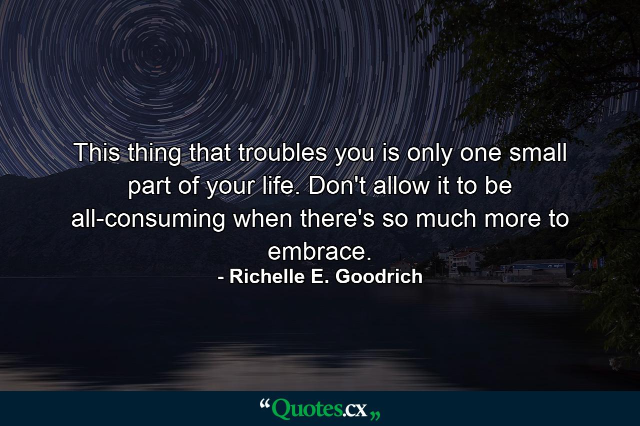 This thing that troubles you is only one small part of your life. Don't allow it to be all-consuming when there's so much more to embrace. - Quote by Richelle E. Goodrich