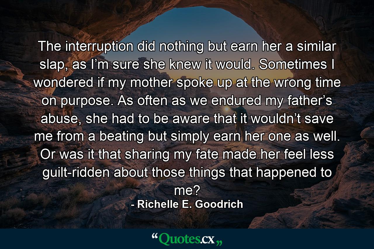 The interruption did nothing but earn her a similar slap, as I’m sure she knew it would. Sometimes I wondered if my mother spoke up at the wrong time on purpose. As often as we endured my father’s abuse, she had to be aware that it wouldn’t save me from a beating but simply earn her one as well. Or was it that sharing my fate made her feel less guilt-ridden about those things that happened to me? - Quote by Richelle E. Goodrich