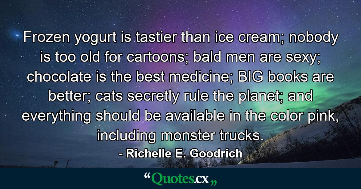 Frozen yogurt is tastier than ice cream; nobody is too old for cartoons; bald men are sexy; chocolate is the best medicine; BIG books are better; cats secretly rule the planet; and everything should be available in the color pink, including monster trucks. - Quote by Richelle E. Goodrich