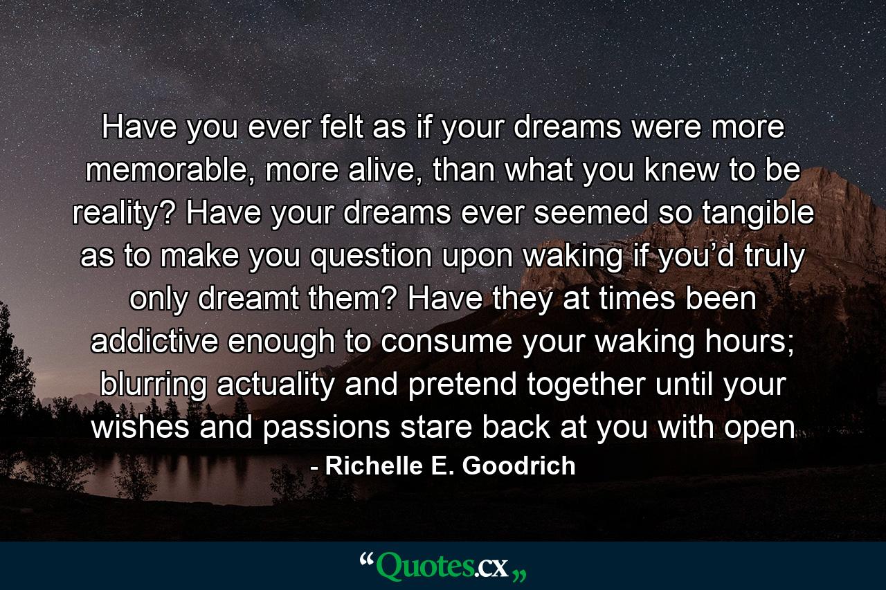 Have you ever felt as if your dreams were more memorable, more alive, than what you knew to be reality? Have your dreams ever seemed so tangible as to make you question upon waking if you’d truly only dreamt them? Have they at times been addictive enough to consume your waking hours; blurring actuality and pretend together until your wishes and passions stare back at you with open - Quote by Richelle E. Goodrich