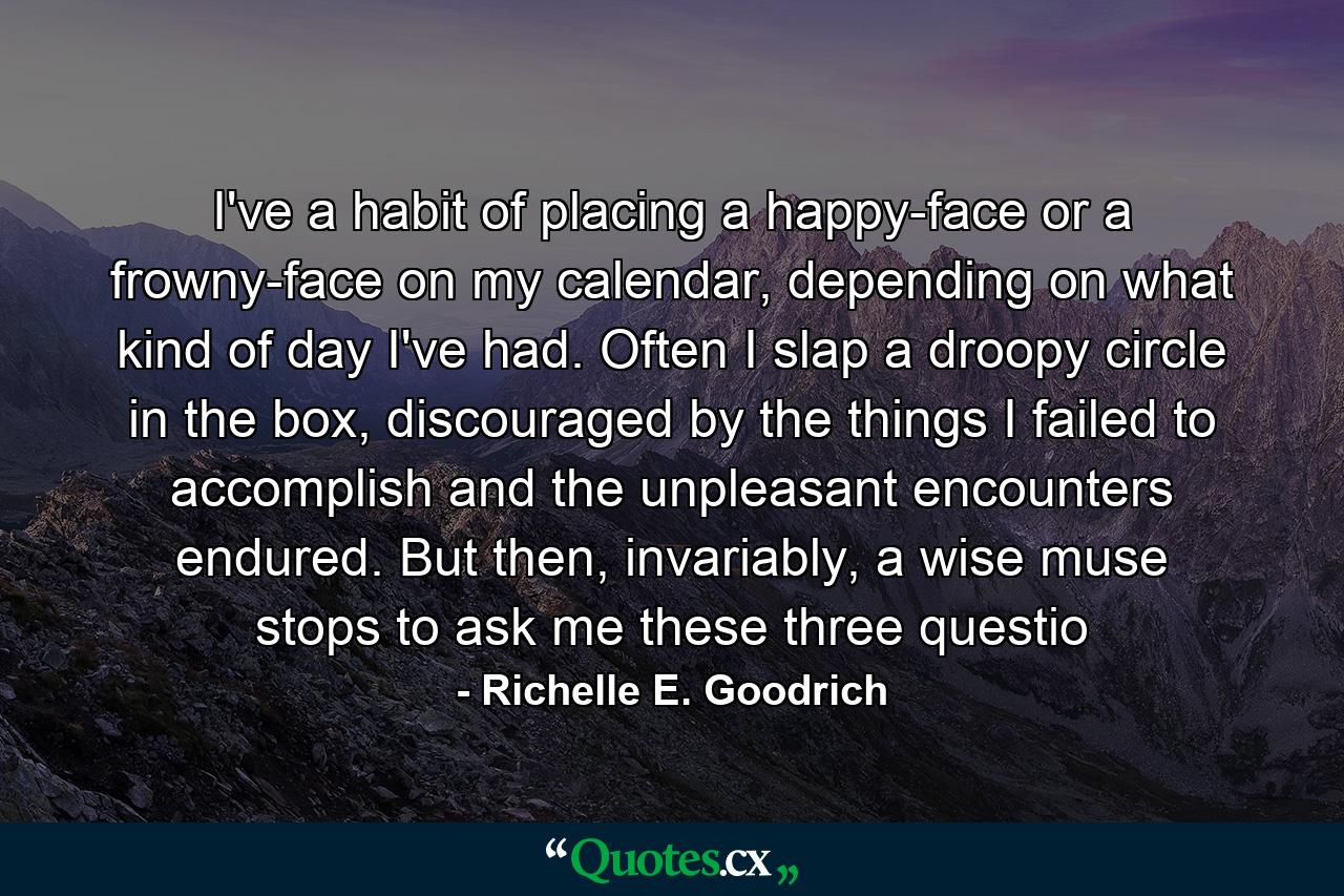 I've a habit of placing a happy-face or a frowny-face on my calendar, depending on what kind of day I've had.  Often I slap a droopy circle in the box, discouraged by the things I failed to accomplish and the unpleasant encounters endured.  But then, invariably, a wise muse stops to ask me these three questio - Quote by Richelle E. Goodrich